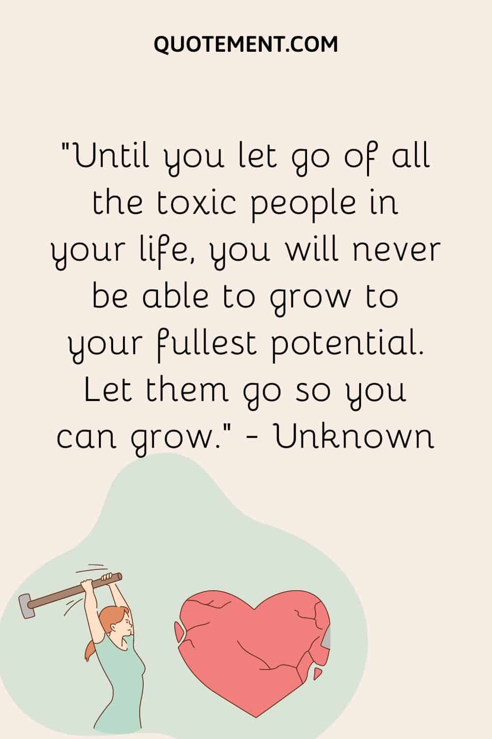 Until you let go of all the toxic people in your life, you will never be able to grow to your fullest potential