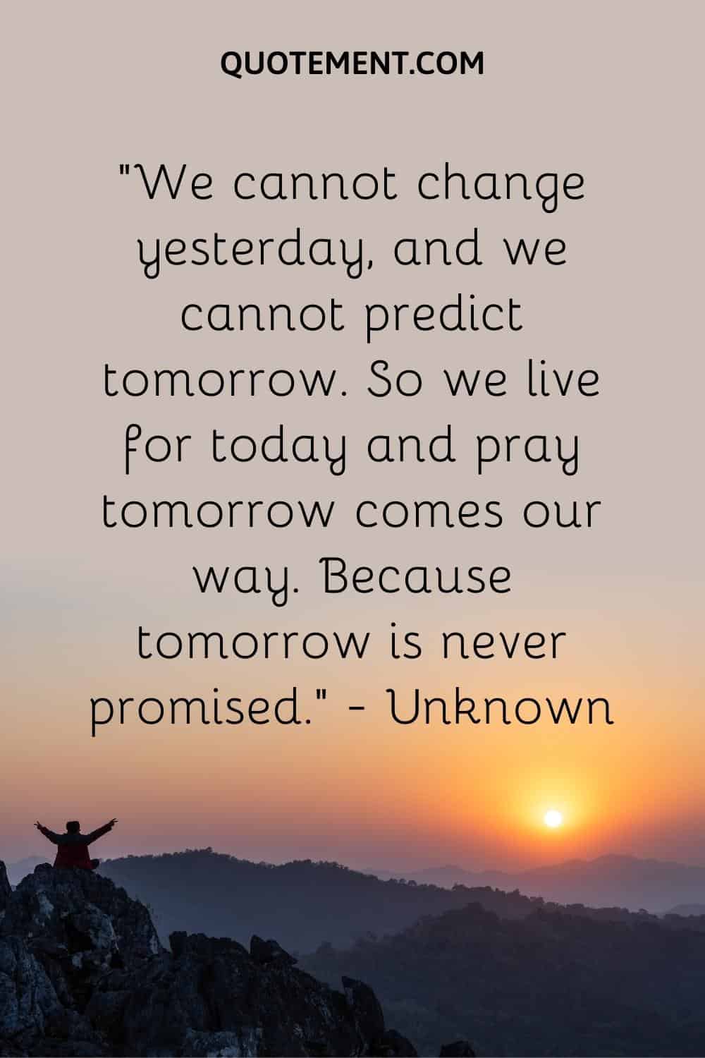 We cannot change yesterday, and we cannot predict tomorrow. so we live for today and pray tomorrow comes our way