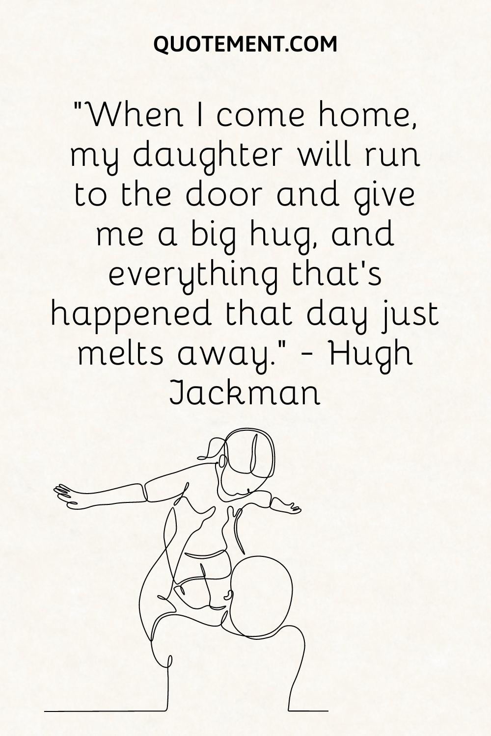 “When I come home, my daughter will run to the door and give me a big hug, and everything that’s happened that day just melts away.” — Hugh Jackman