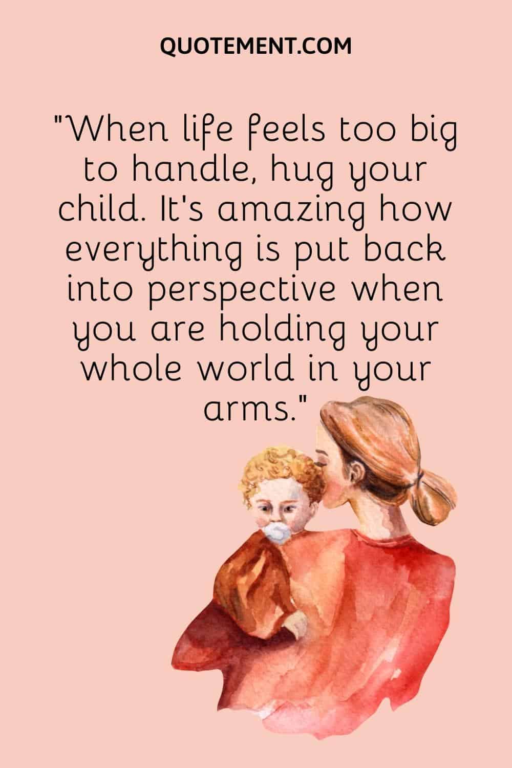 “When life feels too big to handle, hug your child. It’s amazing how everything is put back into perspective when you are holding your whole world in your arms.”