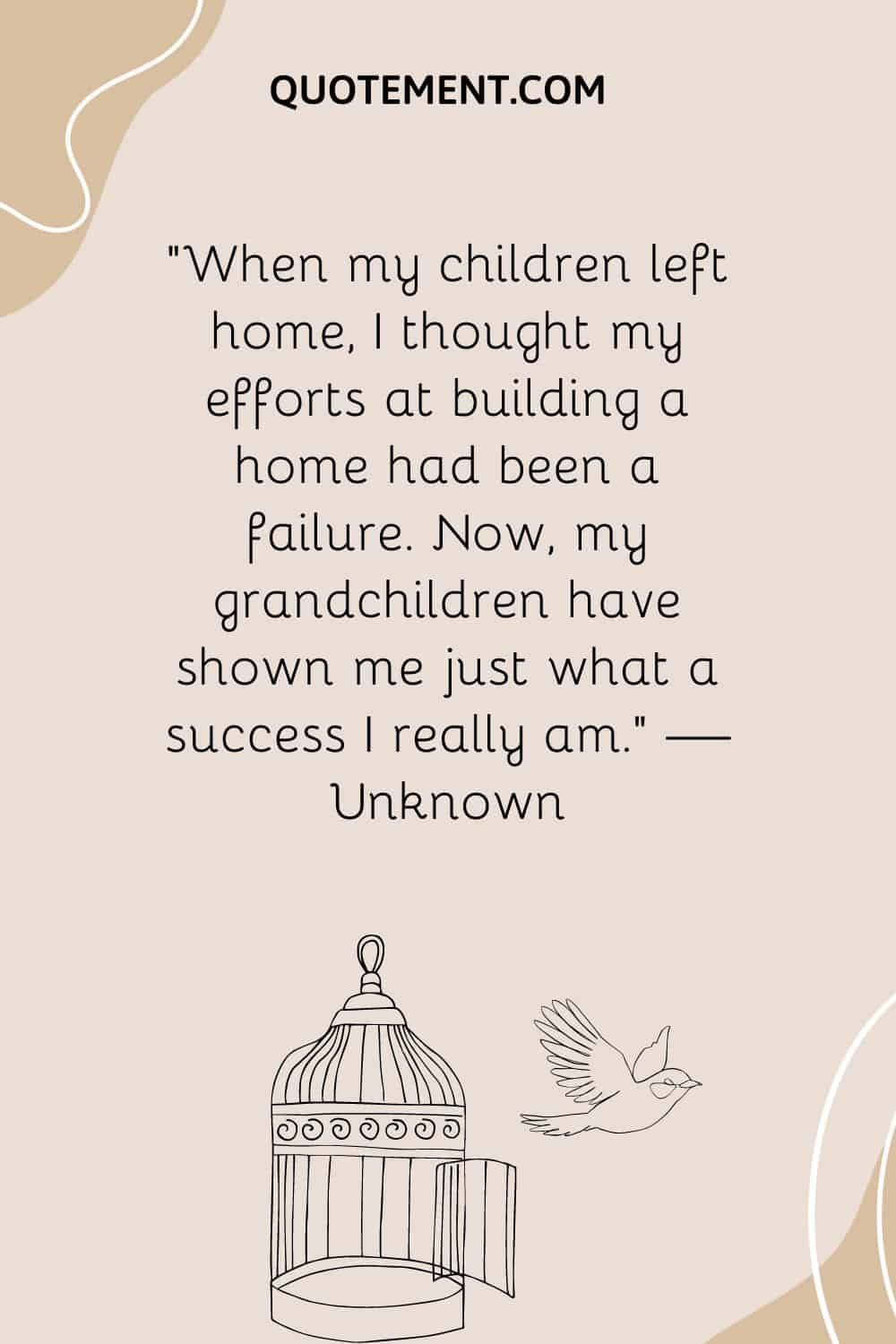 “When my children left home, I thought my efforts at building a home had been a failure. Now, my grandchildren have shown me just what a success I really am.” — Unknown