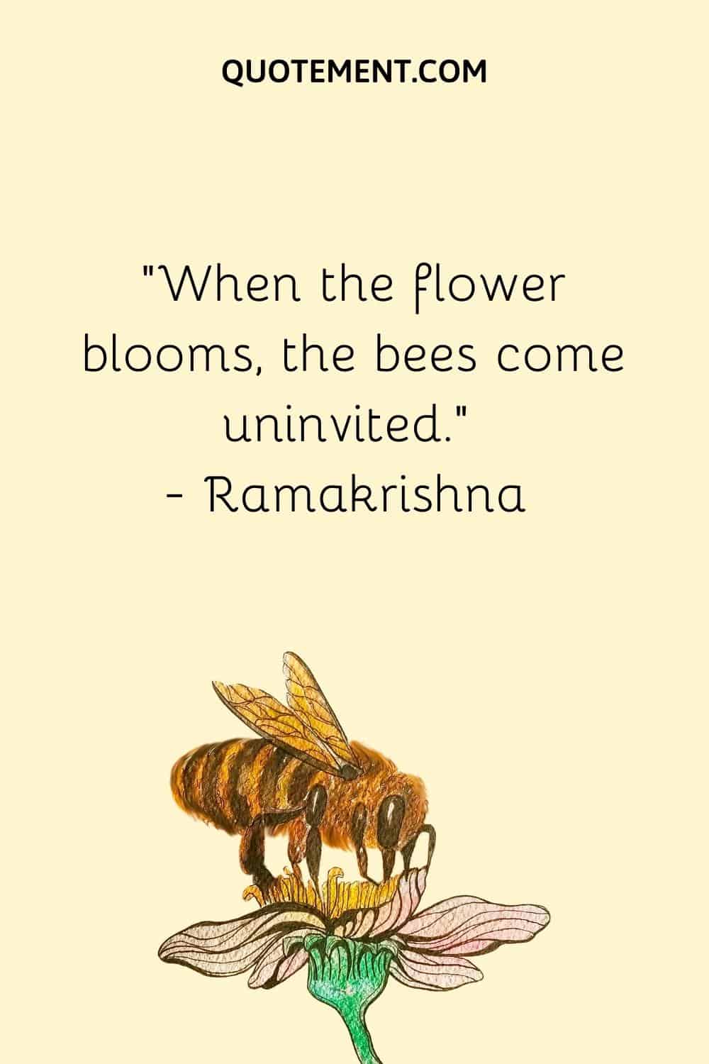 When the flower blooms, the bees come uninvited. — Ramakrishna