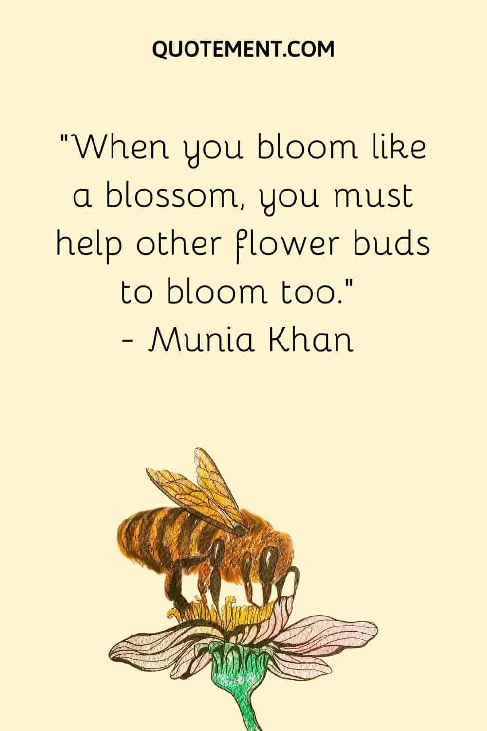“When you bloom like a blossom, you must help other flower buds to bloom too.” ― Munia Khan
