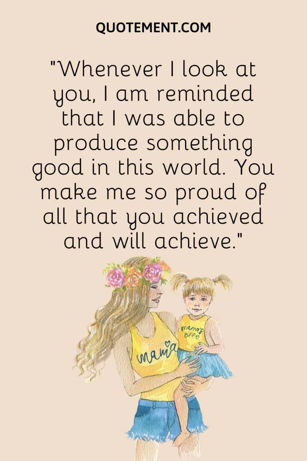 “Whenever I look at you, I am reminded that I was able to produce something good in this world. You make me so proud of all that you achieved and will achieve.”