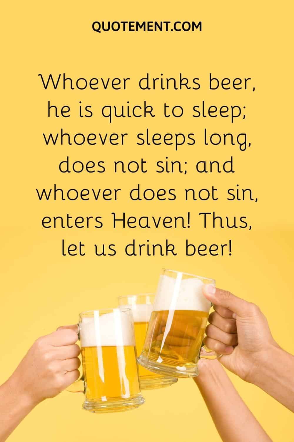 Whoever drinks beer, he is quick to sleep; whoever sleeps long, does not sin; and whoever does not sin, enters Heaven! Thus, let us drink beer!