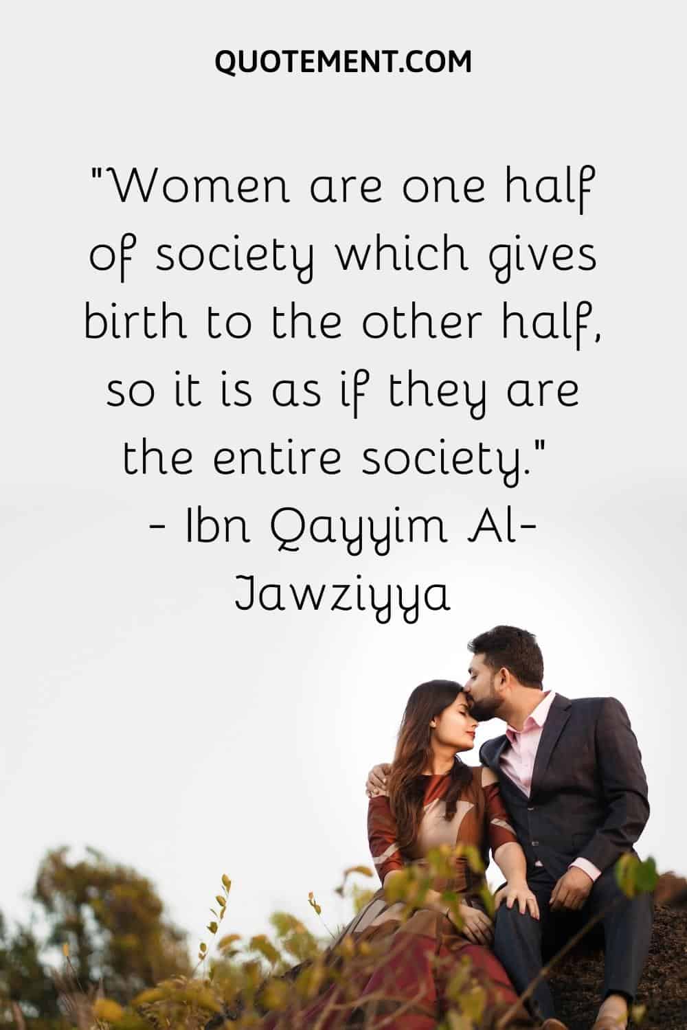 Women are one half of society which gives birth to the other half, so it is as if they are the entire society