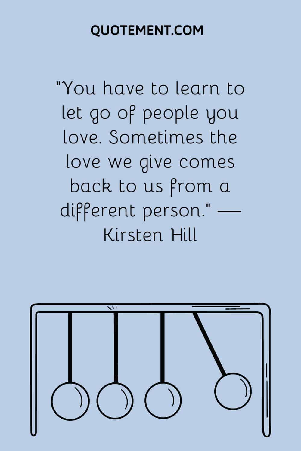 You have to learn to let go of people you love. Sometimes the love we give comes back to us from a different person