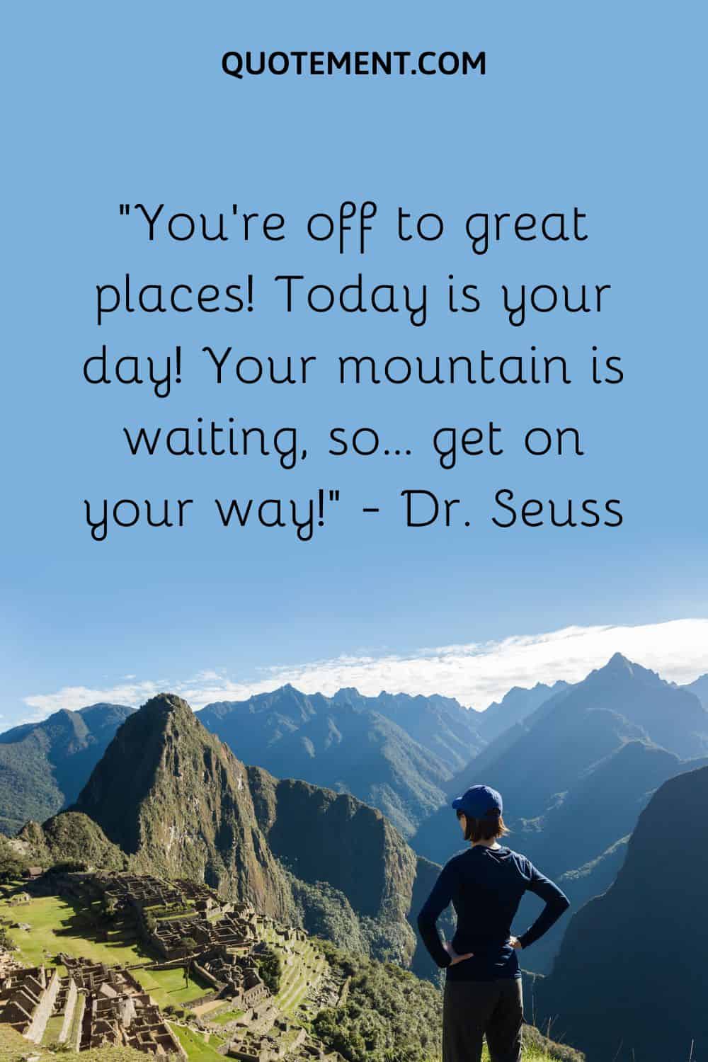 “You’re off to great places! Today is your day! Your mountain is waiting, so… get on your way!” — Dr. Seuss