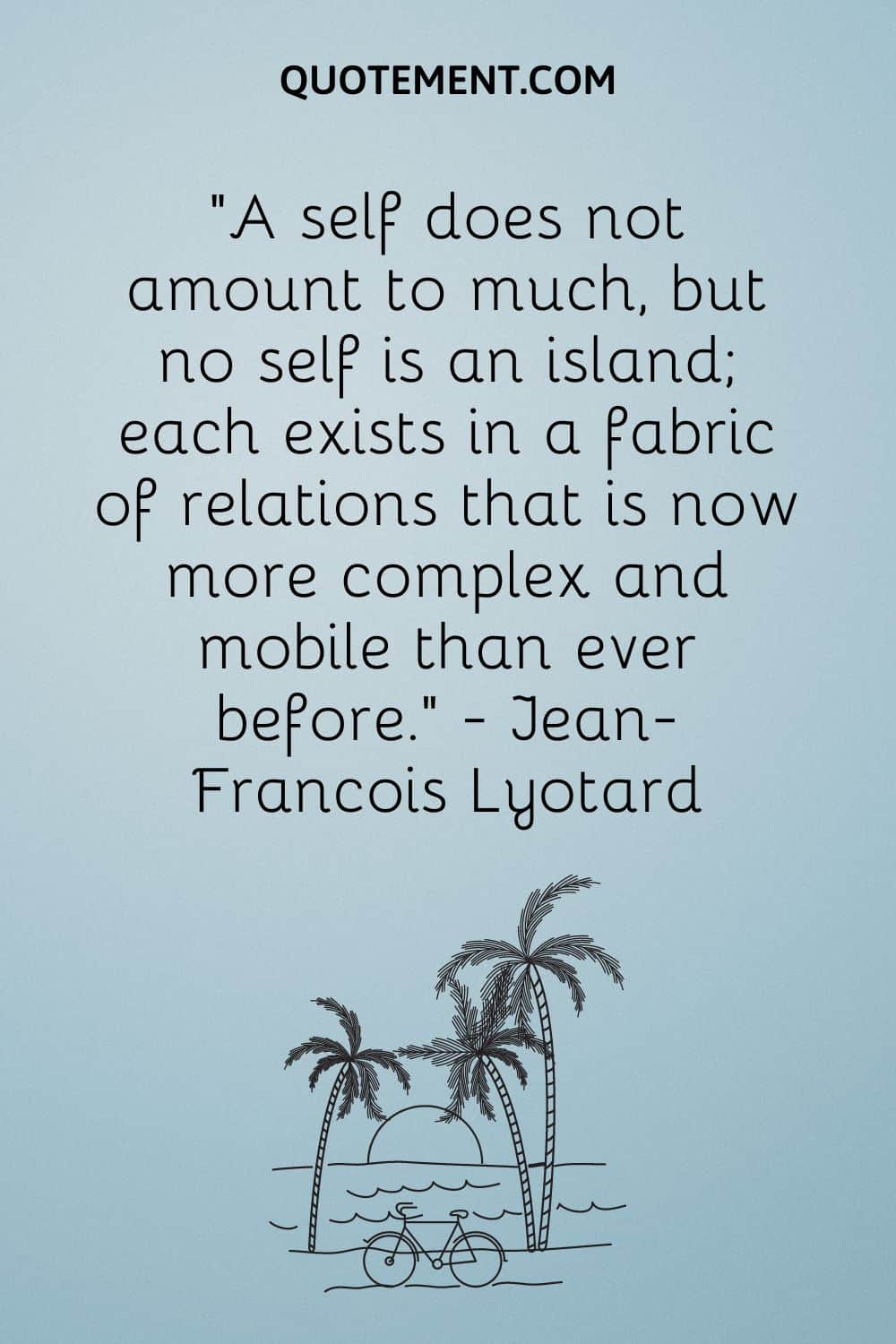 “A self does not amount to much, but no self is an island; each exists in a fabric of relations that is now more complex and mobile than ever before.” — Jean-Francois Lyotard