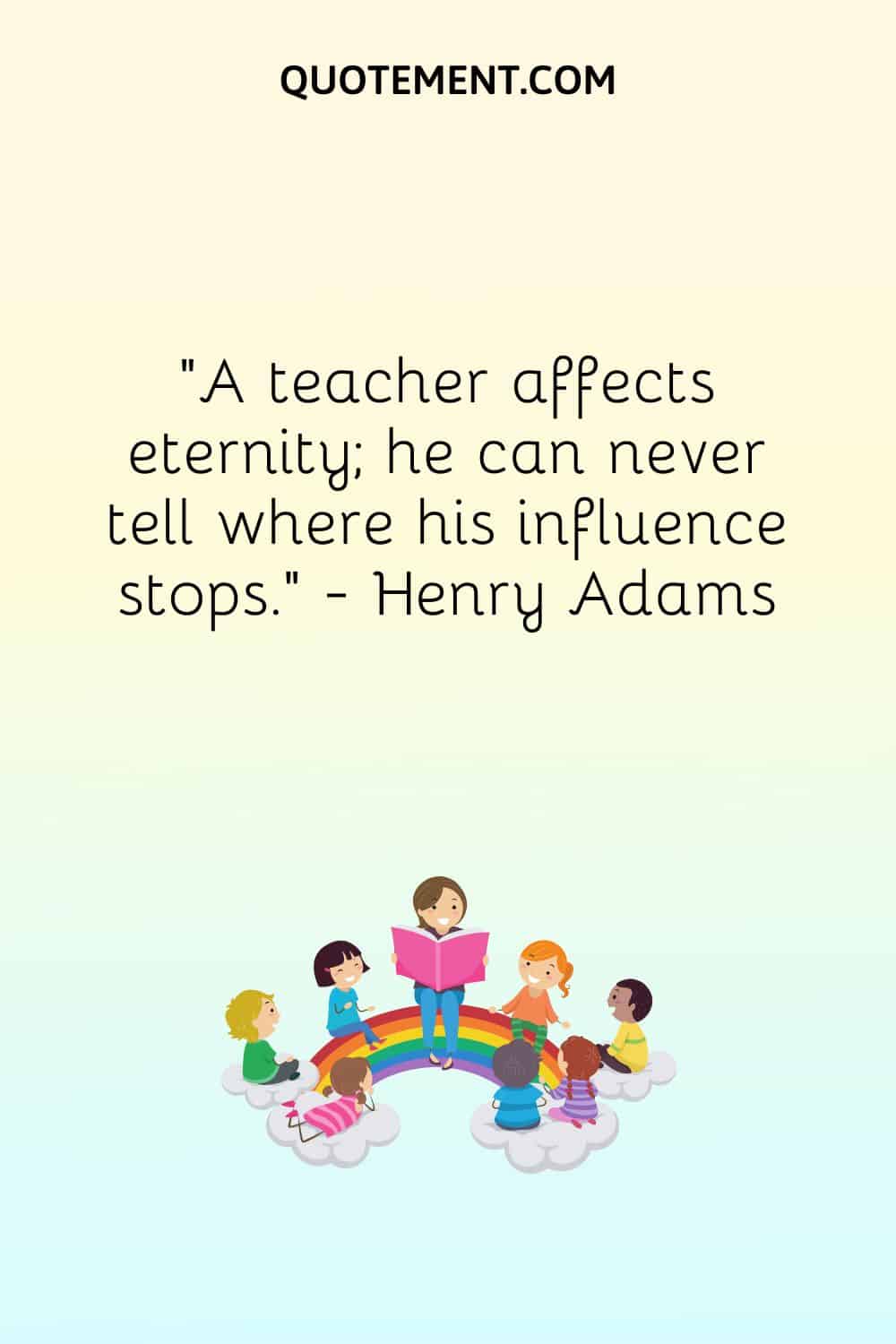 A teacher affects eternity; he can never tell where his influence stops