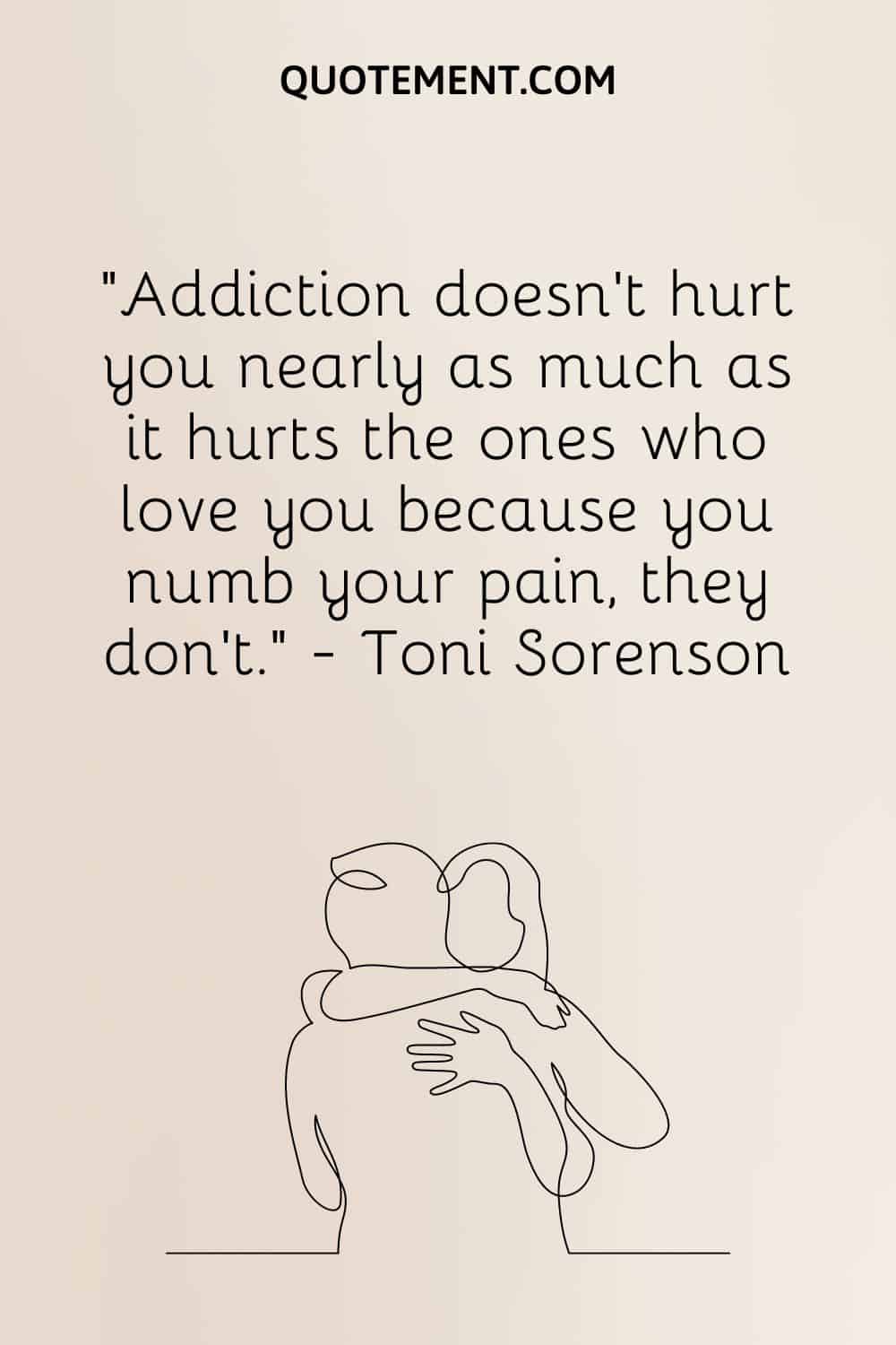 Addiction doesn’t hurt you nearly as much as it hurts the ones who love you because you numb your pain, they don’t