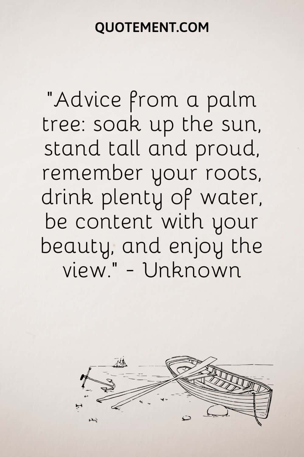 Advice from a palm tree soak up the sun, stand tall and proud, remember your roots, drink plenty of water, be content with your beauty, and enjoy the view. — Unknown