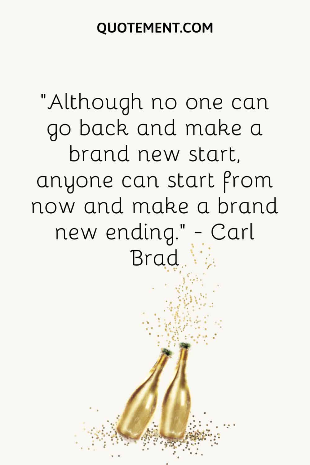 “Although no one can go back and make a brand new start, anyone can start from now and make a brand new ending.” ― Carl Brad