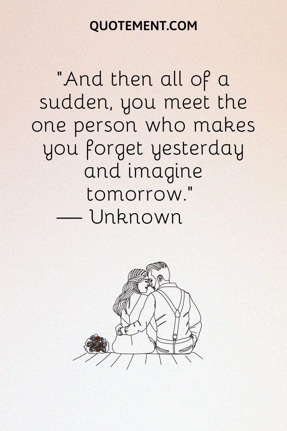 And then all of a sudden, you meet the one person who makes you forget yesterday and imagine tomorrow.