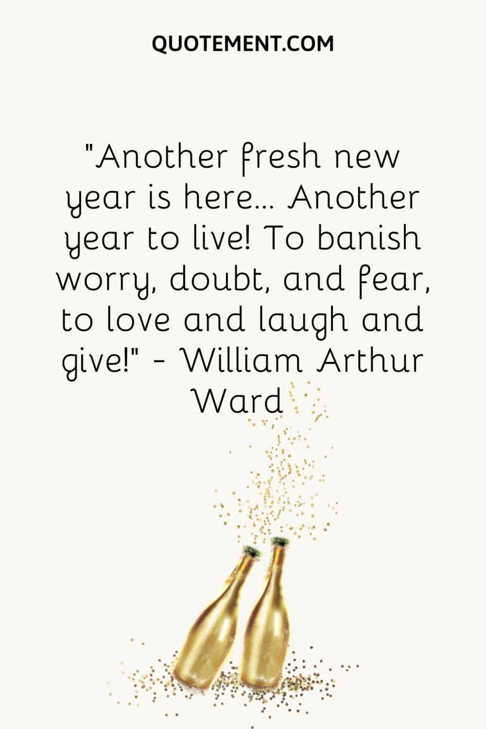 “Another fresh new year is here… Another year to live! To banish worry, doubt, and fear, to love and laugh and give!” ― William Arthur Ward
