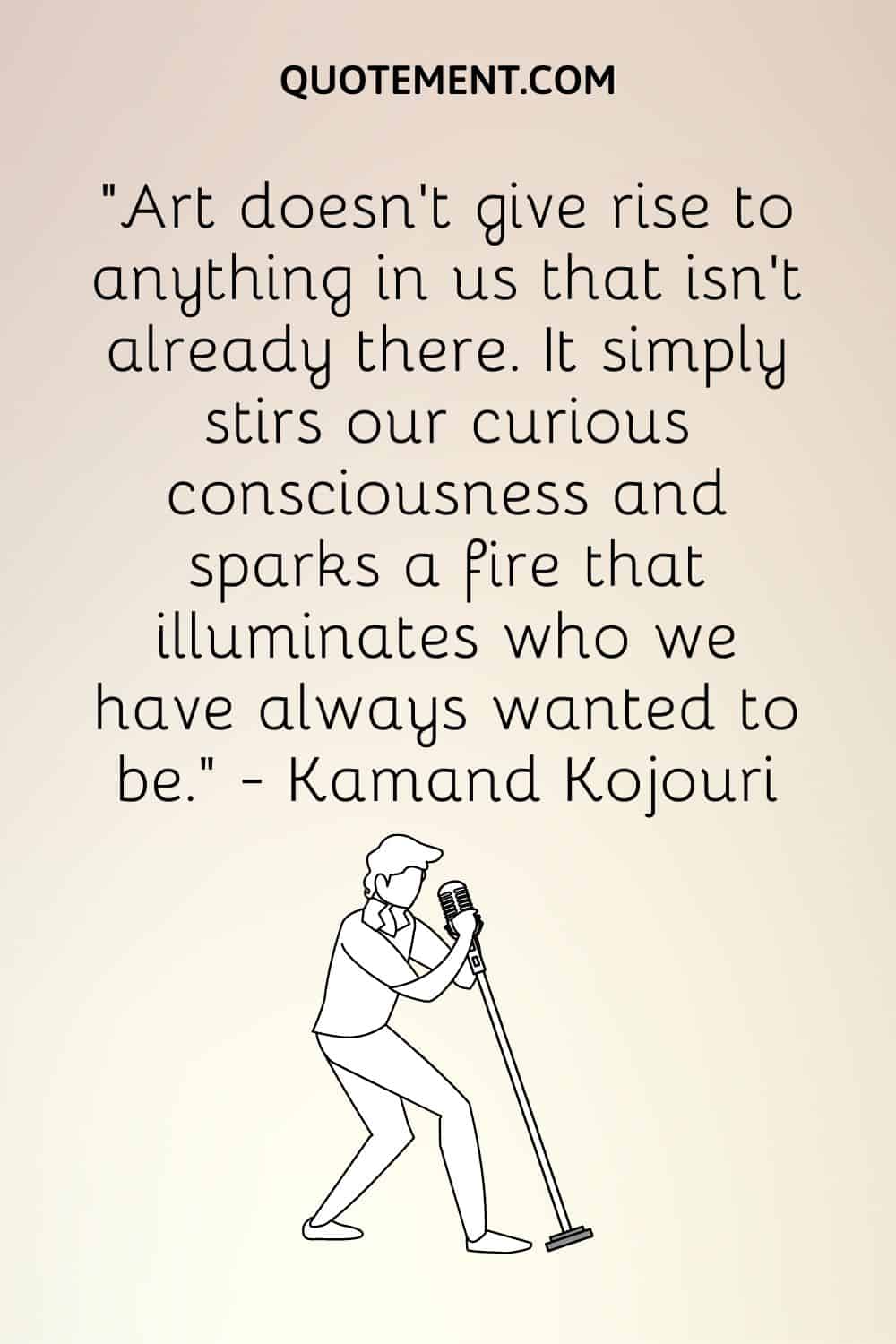 “Art doesn’t give rise to anything in us that isn’t already there. It simply stirs our curious consciousness and sparks a fire that illuminates who we have always wanted to be.” ― Kamand Kojouri