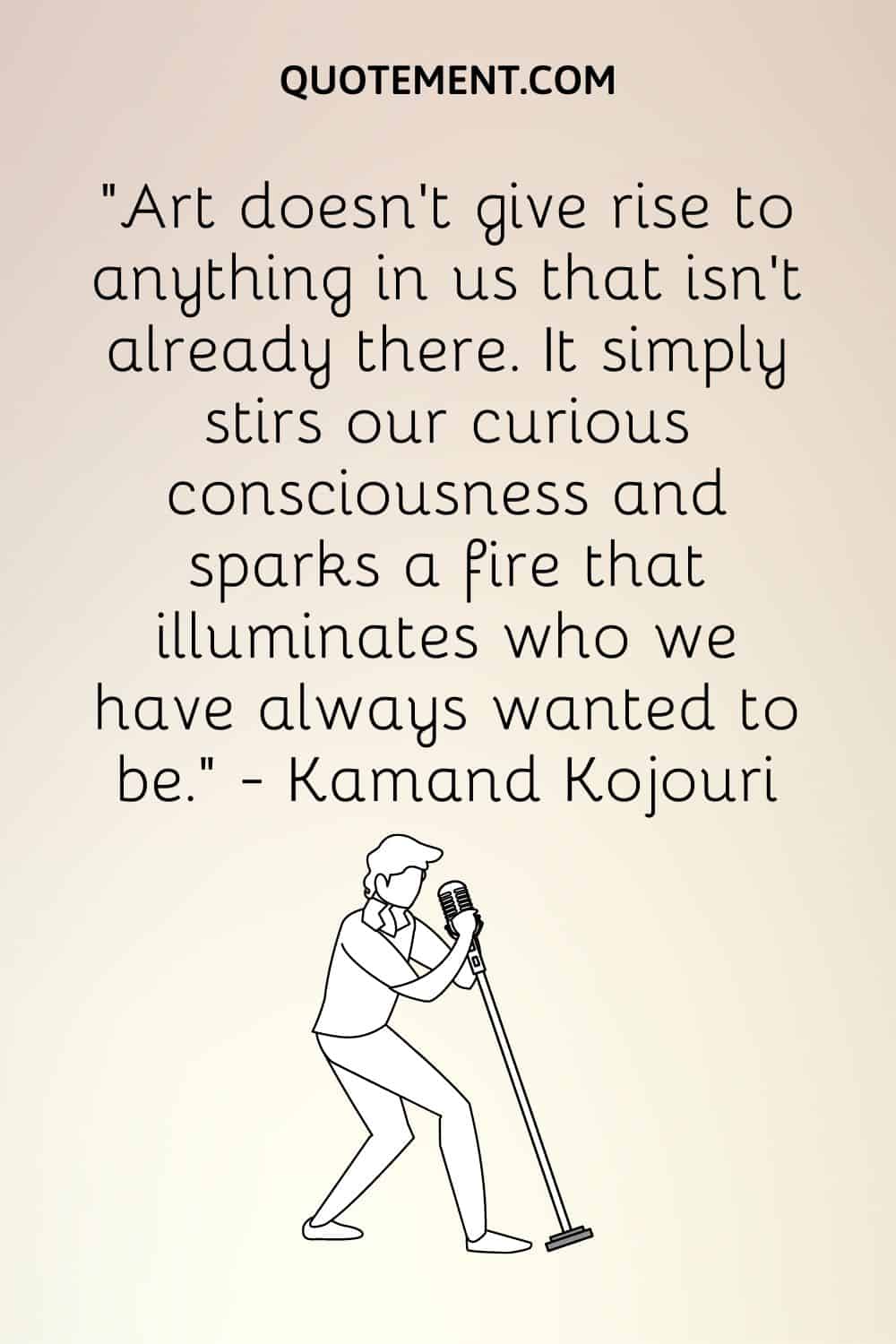 "El arte no hace surgir nada en nosotros que no esté ya ahí. Simplemente remueve nuestra conciencia curiosa y enciende un fuego que ilumina lo que siempre hemos querido ser". - Kamand Kojouri