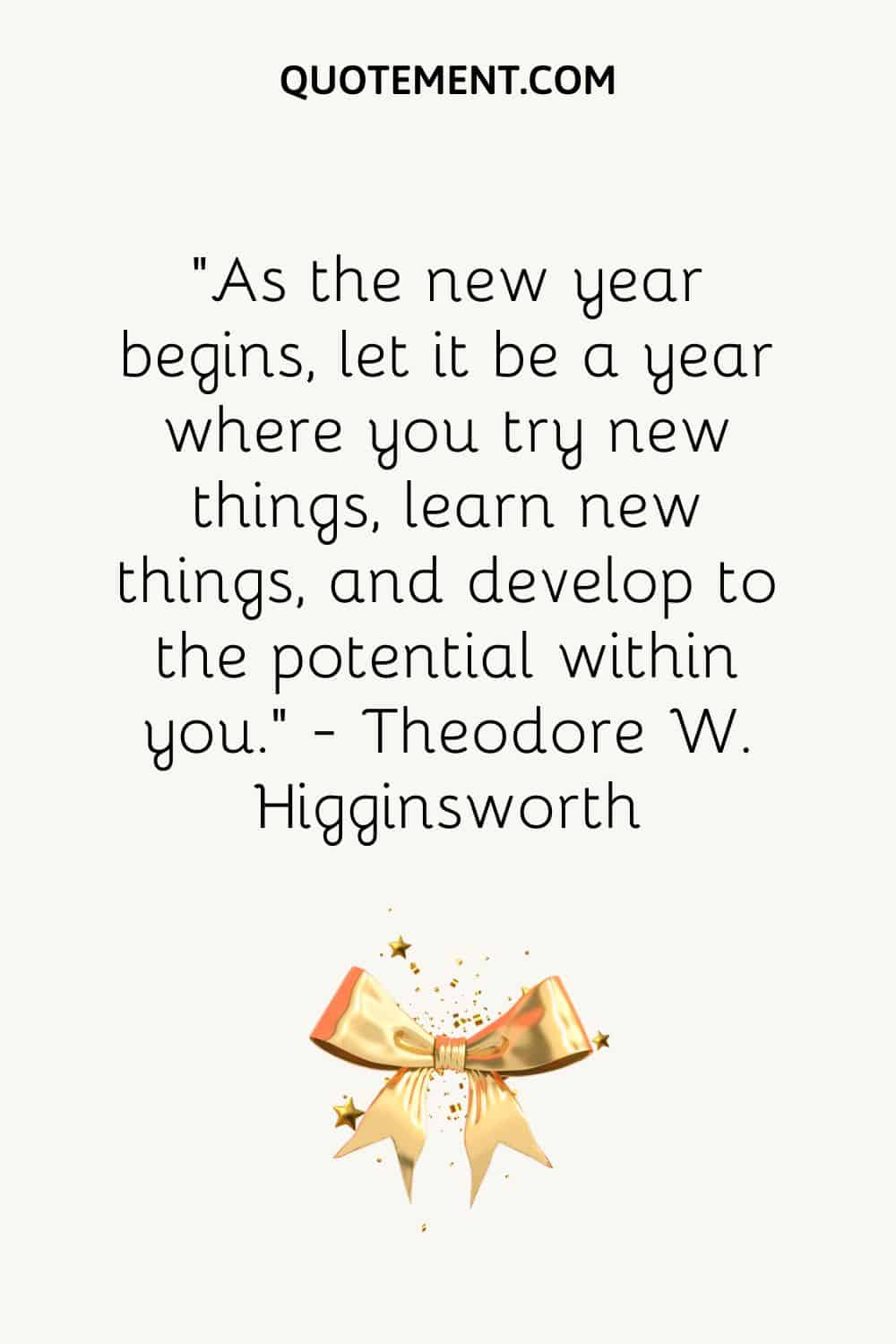 “As the new year begins, let it be a year where you try new things, learn new things, and develop to the potential within you.” ― Theodore W. Higginsworth