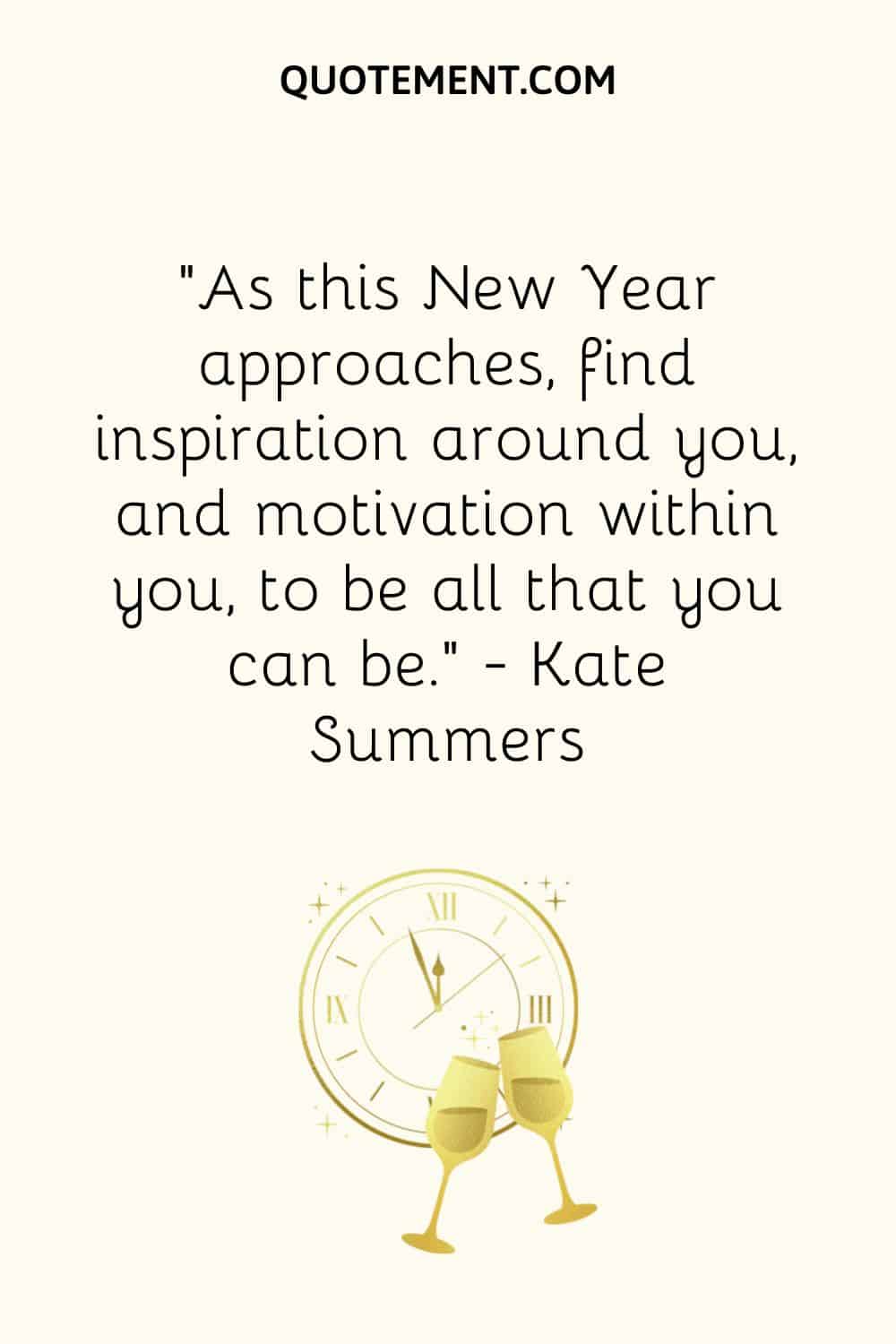 “As this New Year approaches, find inspiration around you, and motivation within you, to be all that you can be.” ― Kate Summers