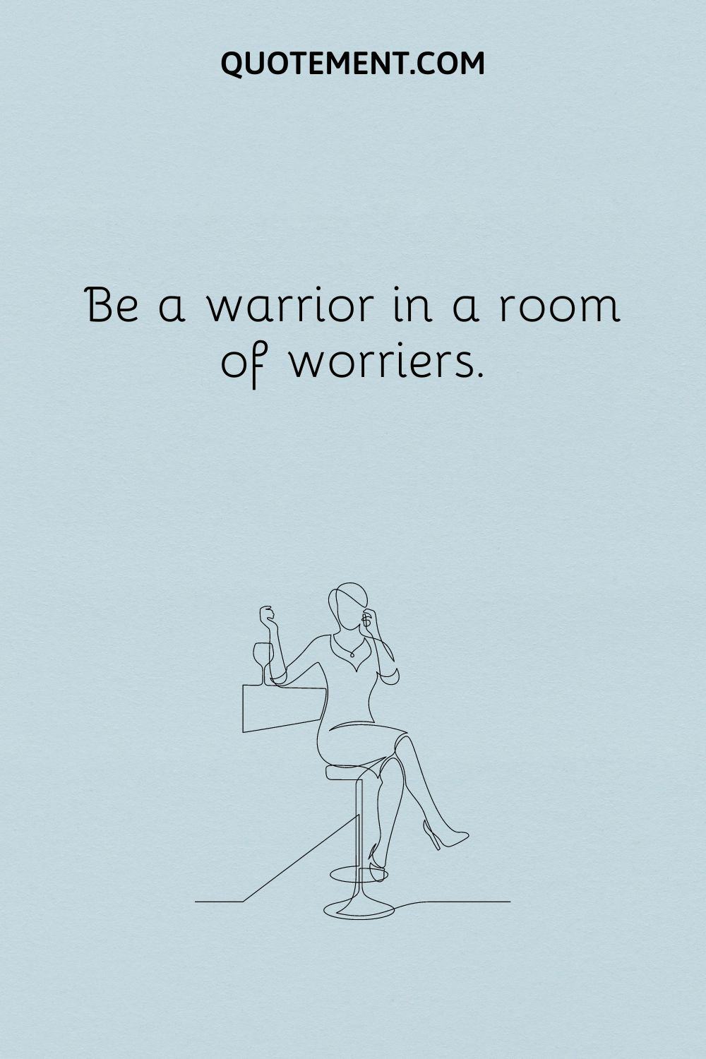 Be a warrior in a room of worriers.
