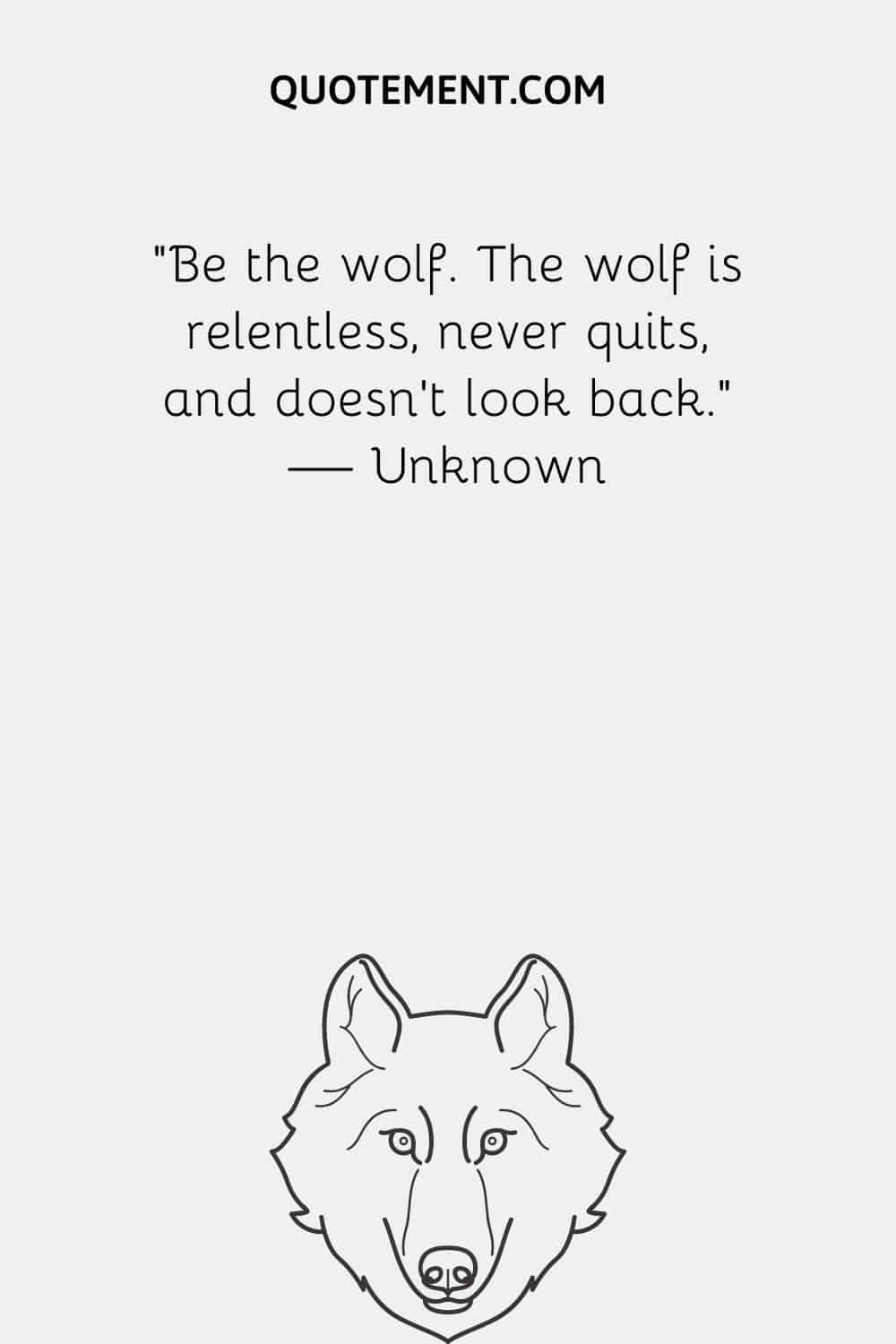Be the wolf. The wolf is relentless, never quits, and doesn’t look back.