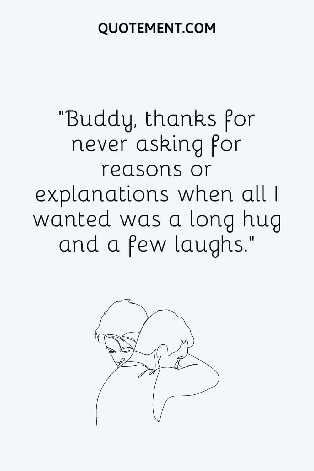 Buddy, thanks for never asking for reasons or explanations when all I wanted was a long hug and a few laughs
