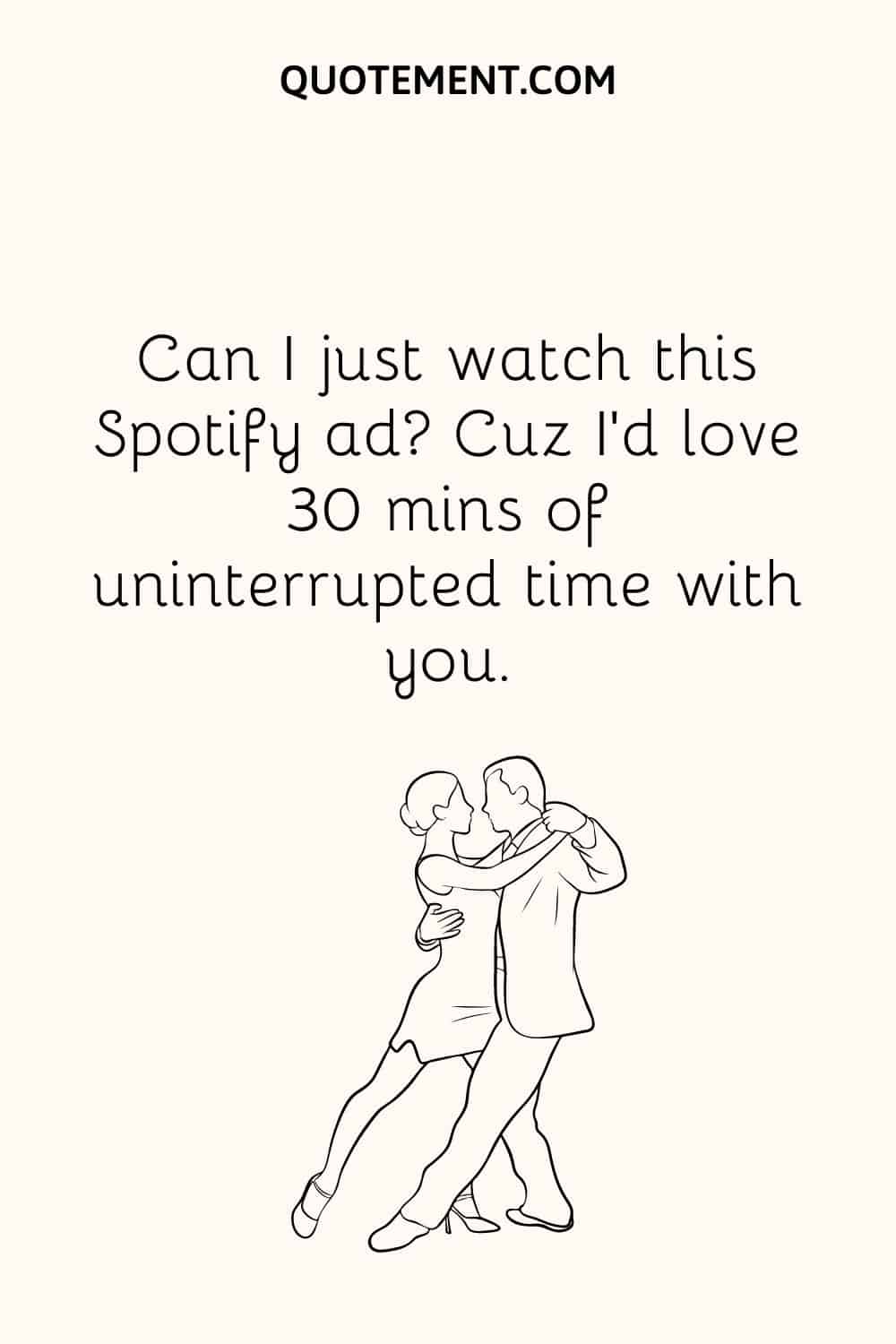 Can I just watch this Spotify ad Cuz I’d love 30 mins of uninterrupted time with you