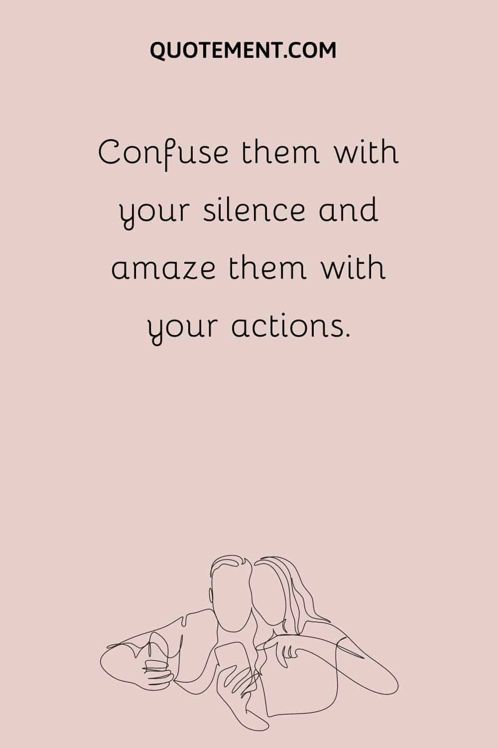Confuse them with your silence and amaze them with your actions