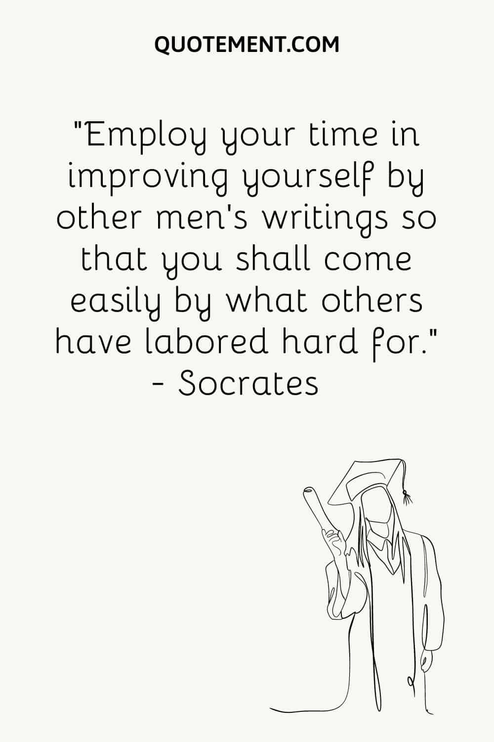 Employ your time in improving yourself by other men’s writings so that you shall come easily by what others have labored hard for.