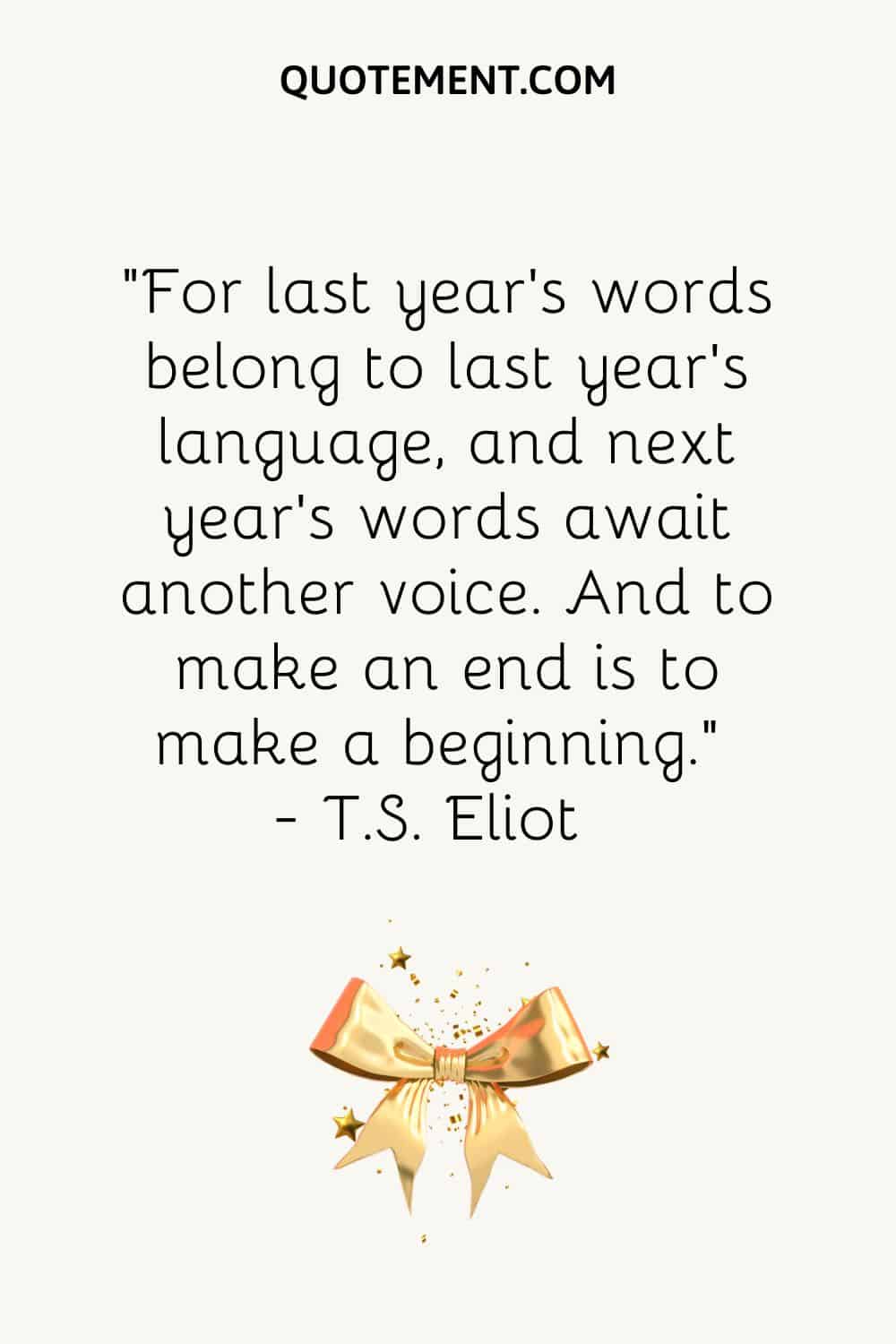 “For last year’s words belong to last year’s language, and next year’s words await another voice. And to make an end is to make a beginning.” ― T.S. Eliot