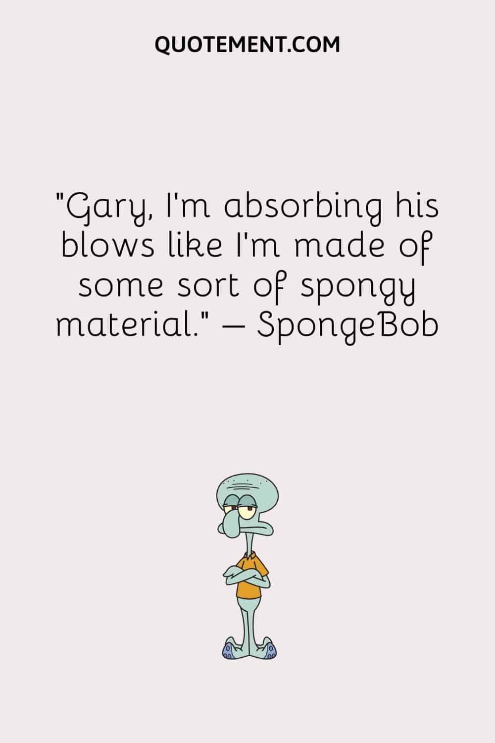“Gary, I’m absorbing his blows like I’m made of some sort of spongy material.” – SpongeBob
