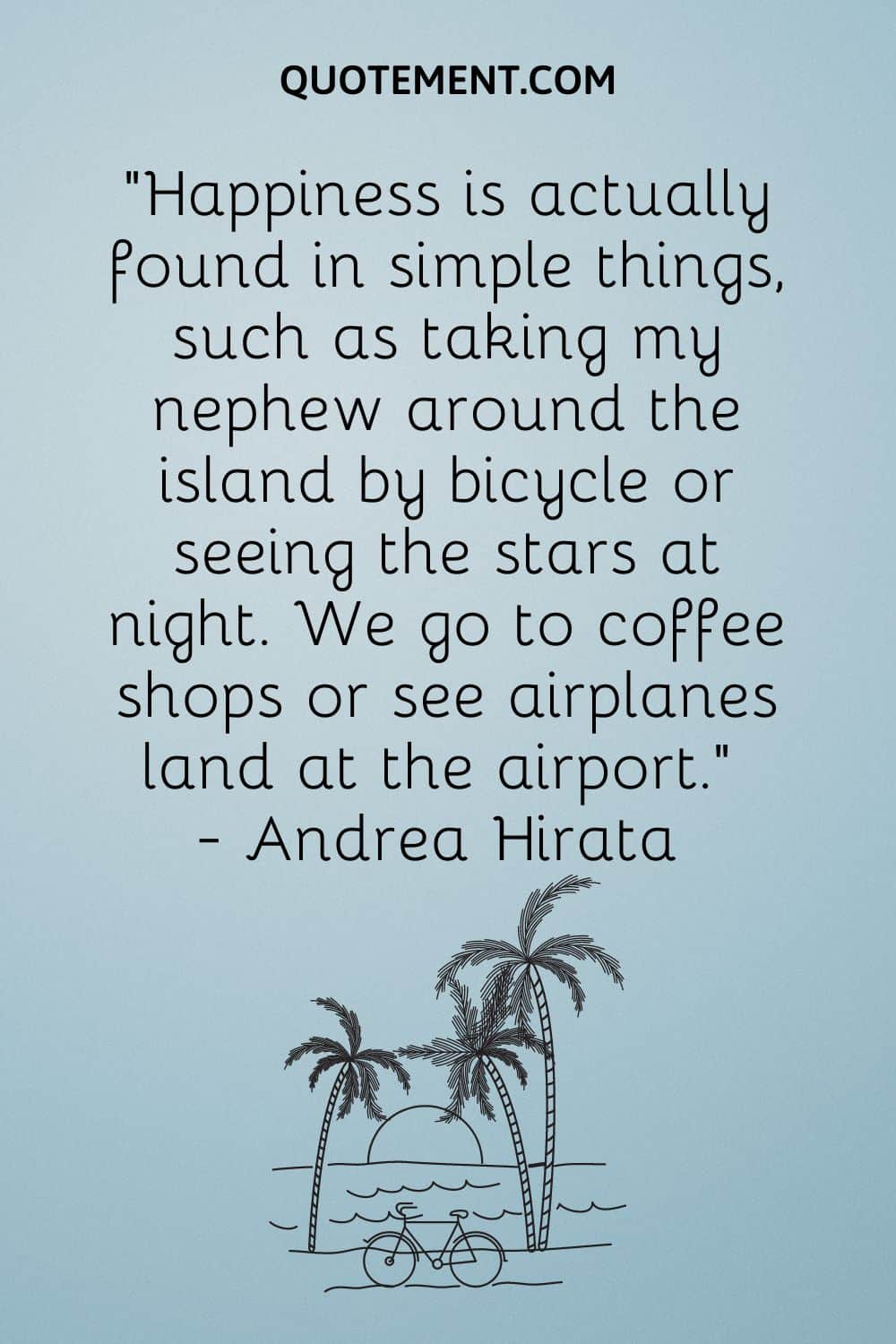 “Happiness is actually found in simple things, such as taking my nephew around the island by bicycle or seeing the stars at night. We go to coffee shops or see airplanes land at the airport.”