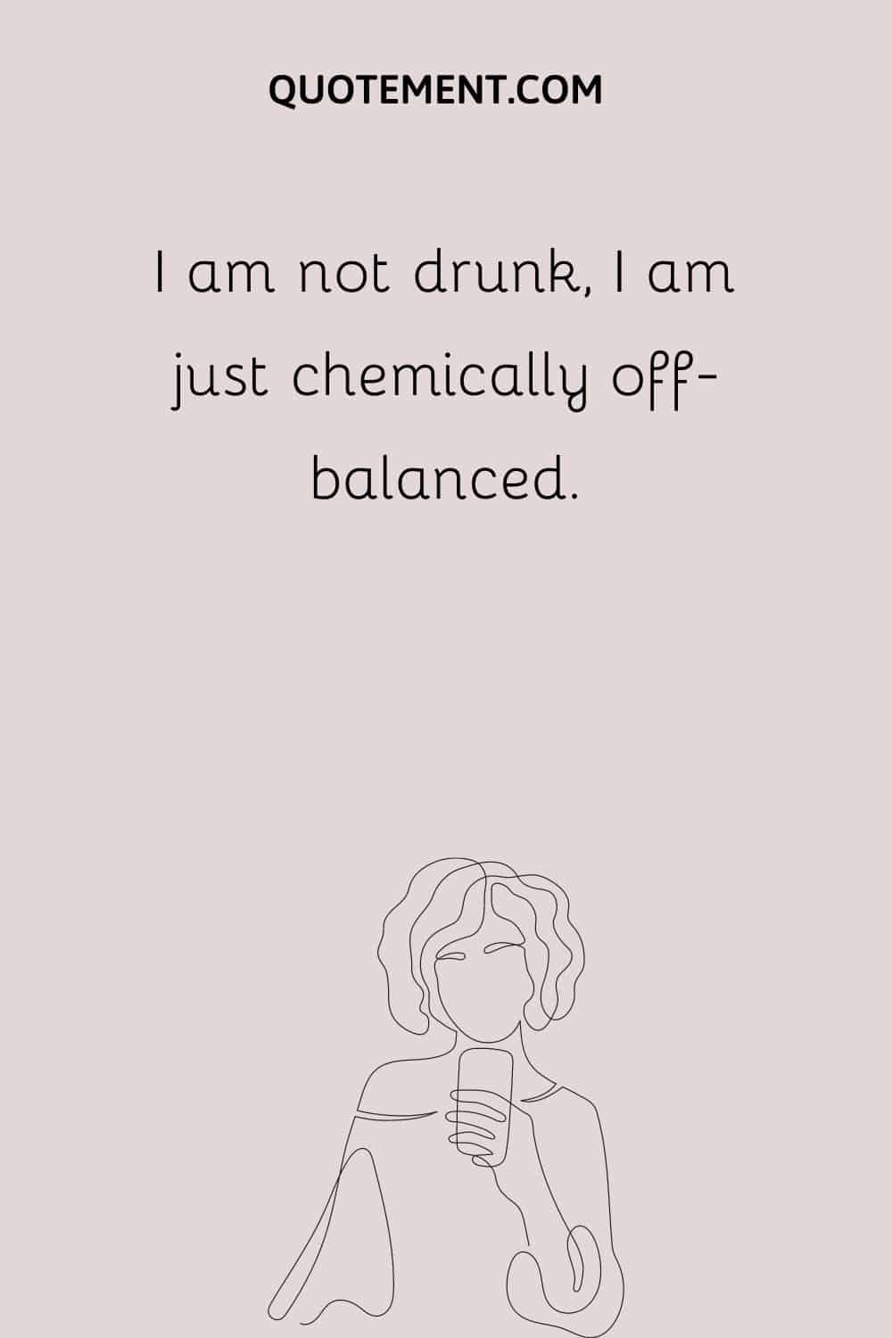I am not drunk, I am just chemically off-balanced.