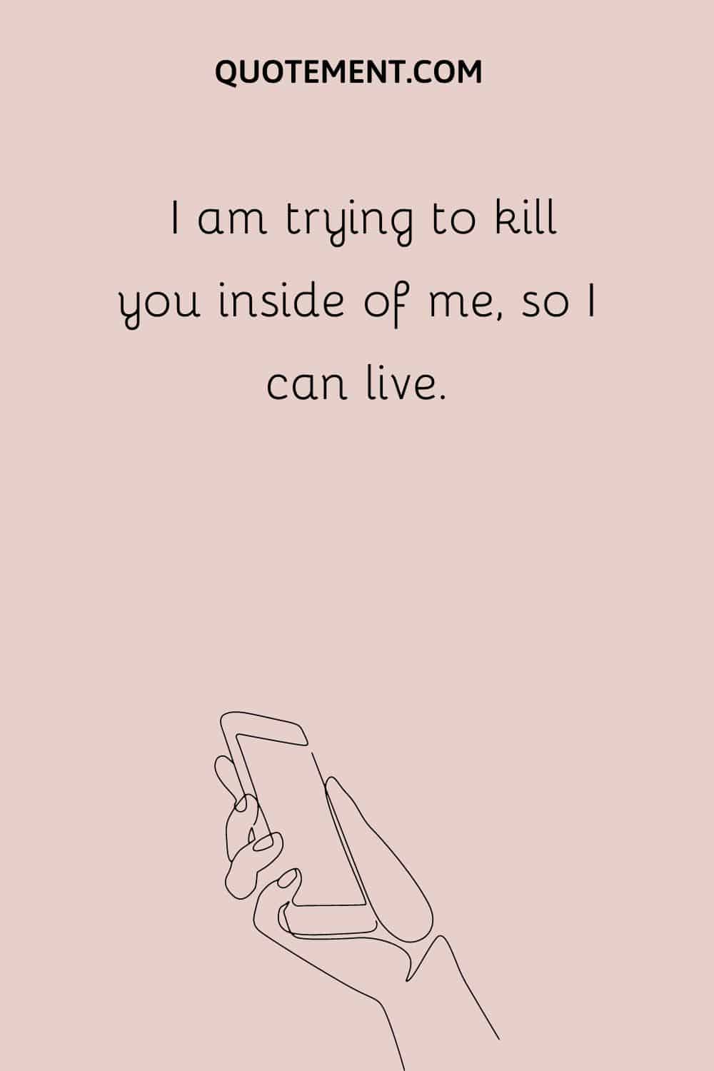 I am trying to kill you inside of me, so I can live