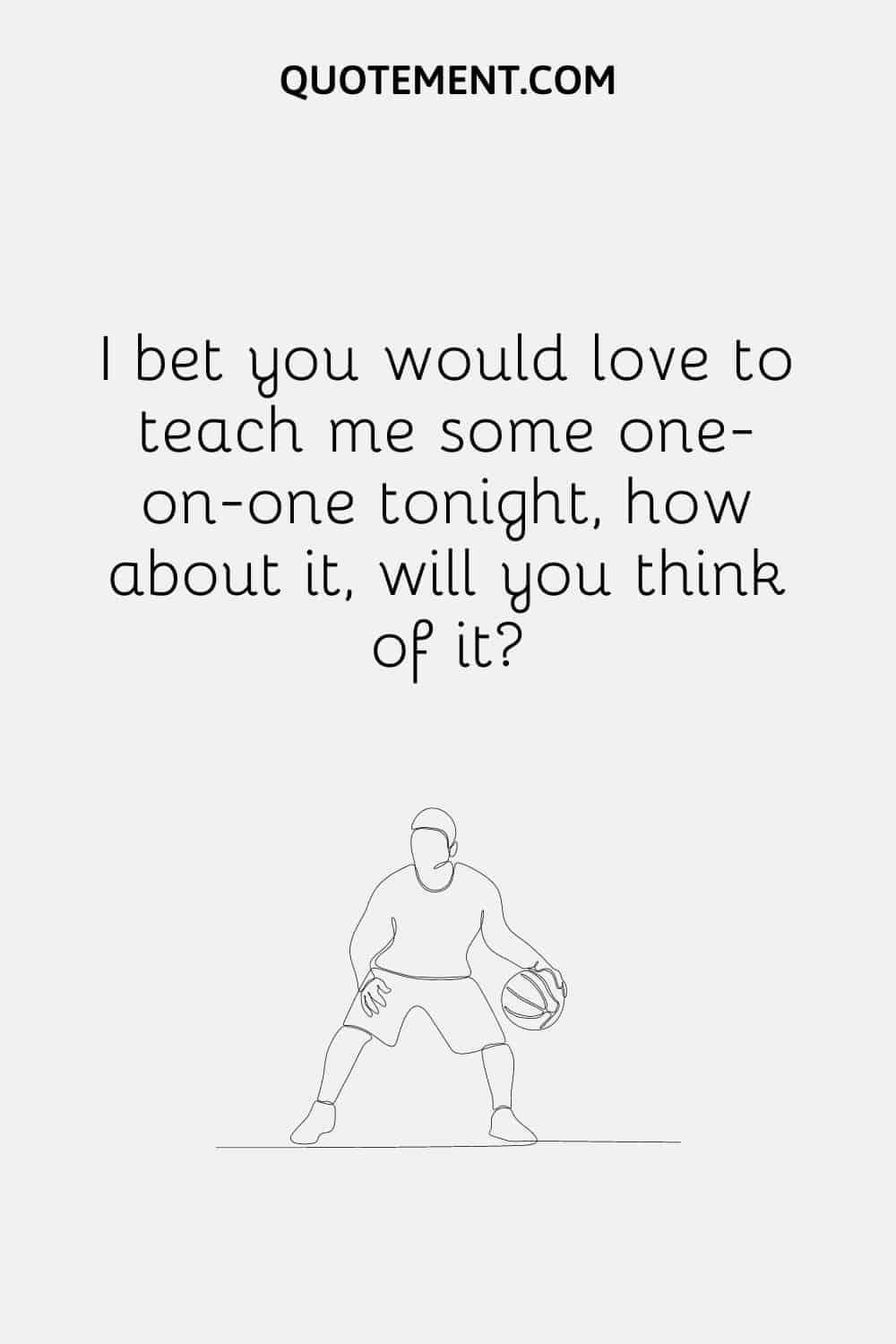 I bet you would love to teach me some one-on-one tonight, how about it, will you think of it
