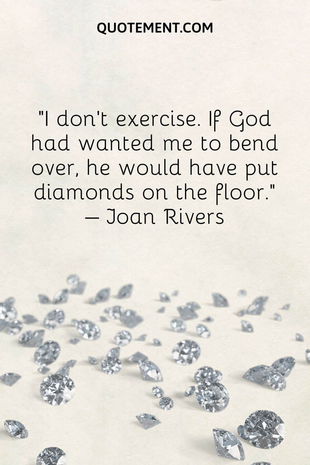 I don’t exercise. If God had wanted me to bend over, he would have put diamonds on the floor