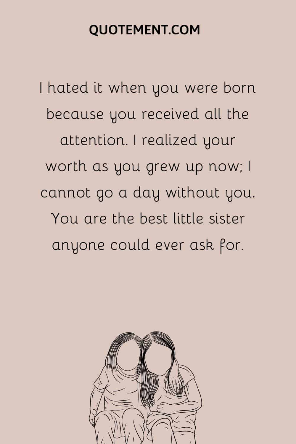 I hated it when you were born because you received all the attention. I realized your worth as you grew up now; I cannot go a day without you. You are the best little sister anyone could ever ask for.