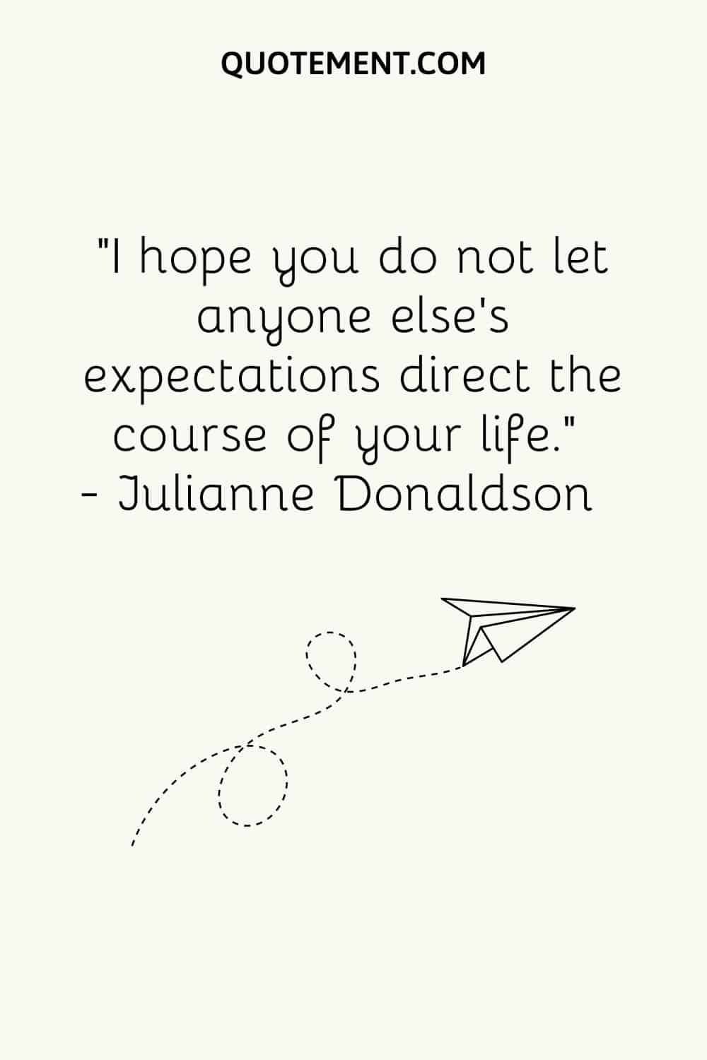 I hope you do not let anyone else’s expectations direct the course of your life.