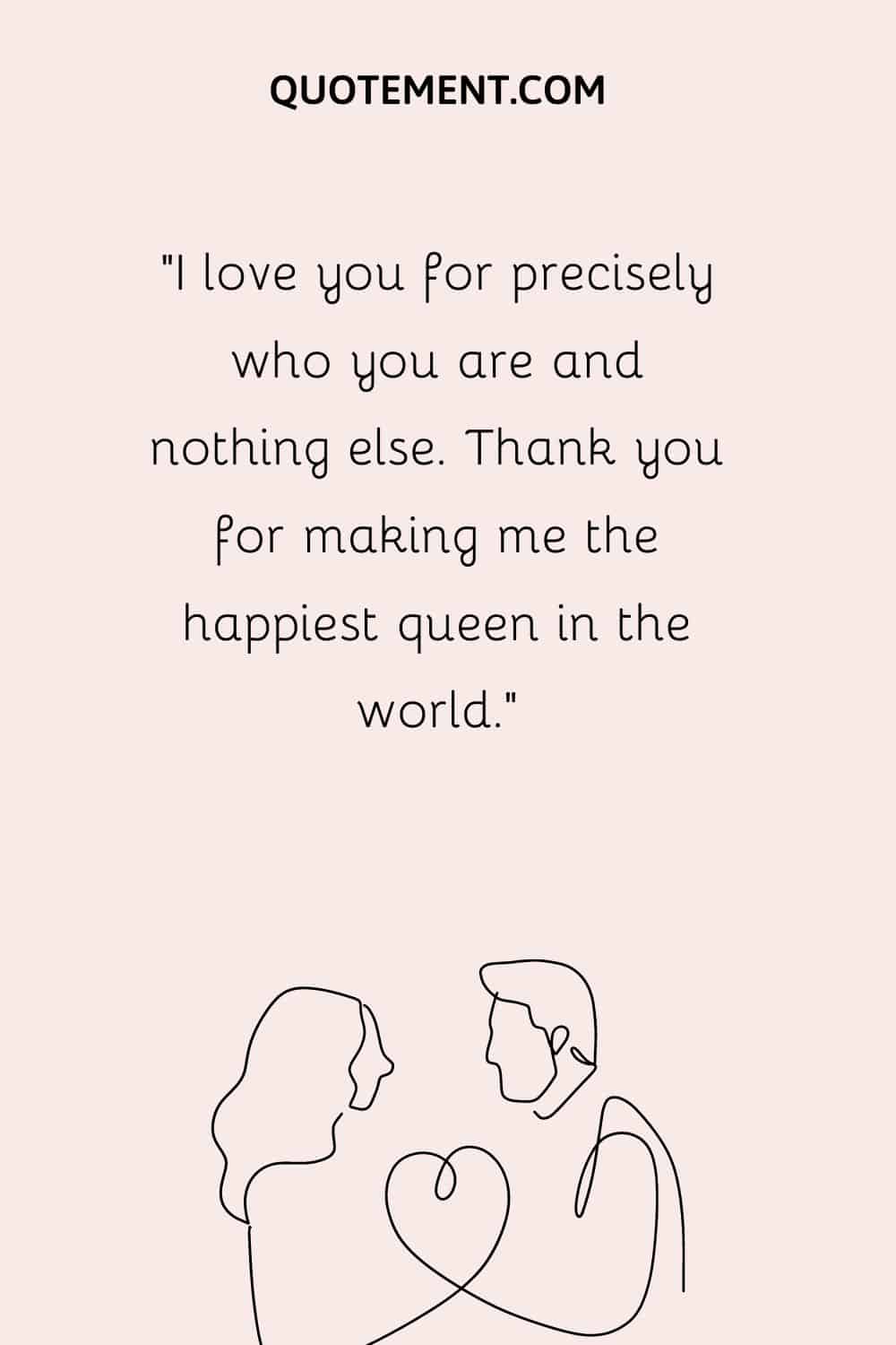 “I love you for precisely who you are and nothing else. Thank you for making me the happiest queen in the world.”