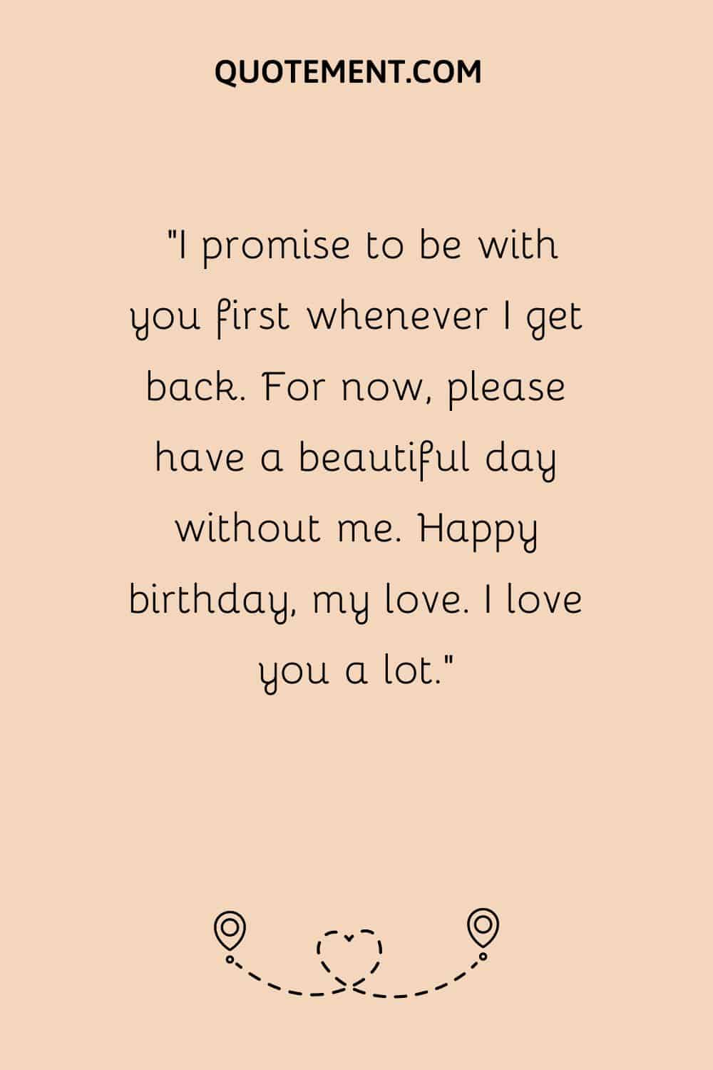 “I promise to be with you first whenever I get back. For now, please have a beautiful day without me. Happy birthday, my love. I love you a lot.”