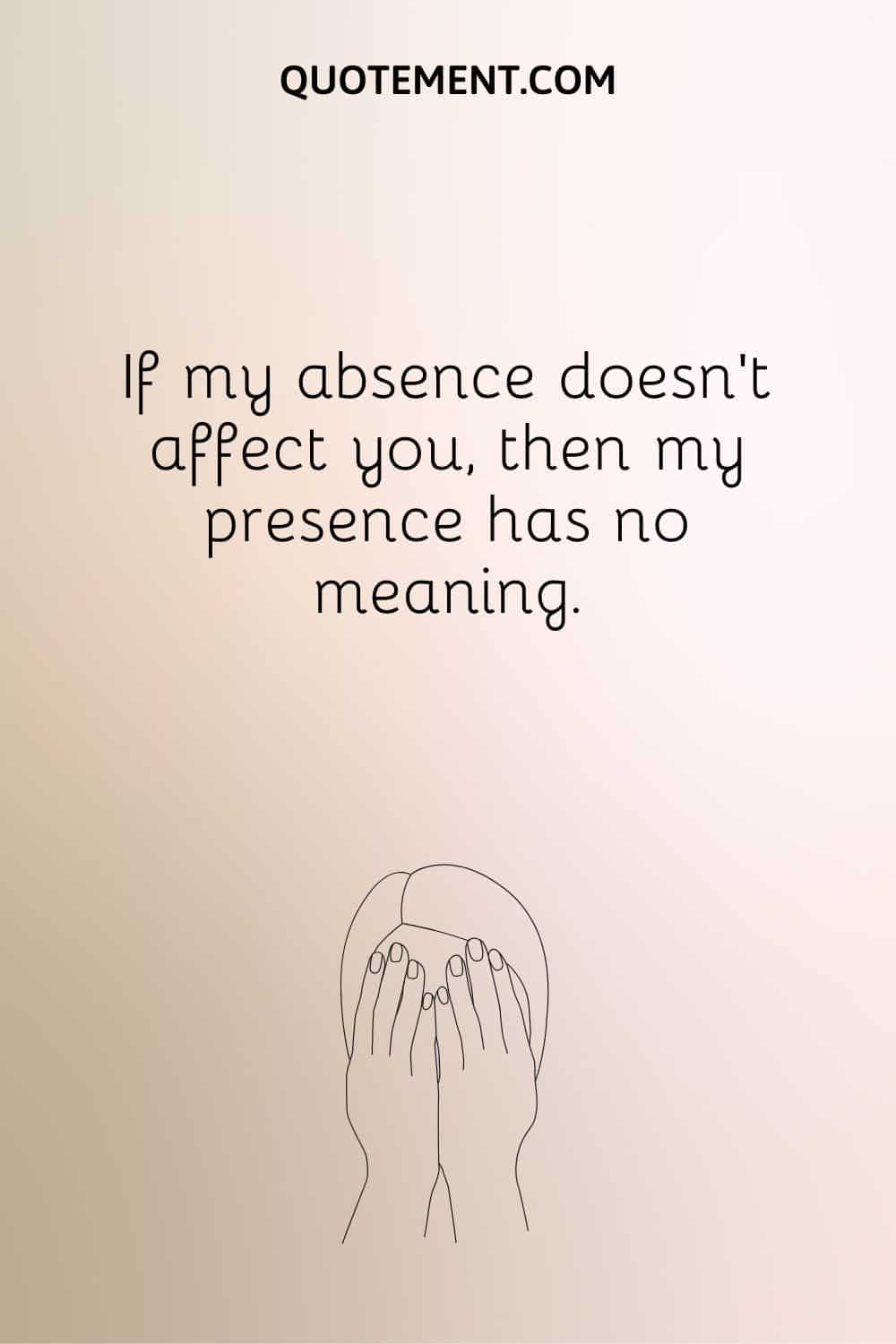If my absence doesn’t affect you, then my presence has no meaning.
