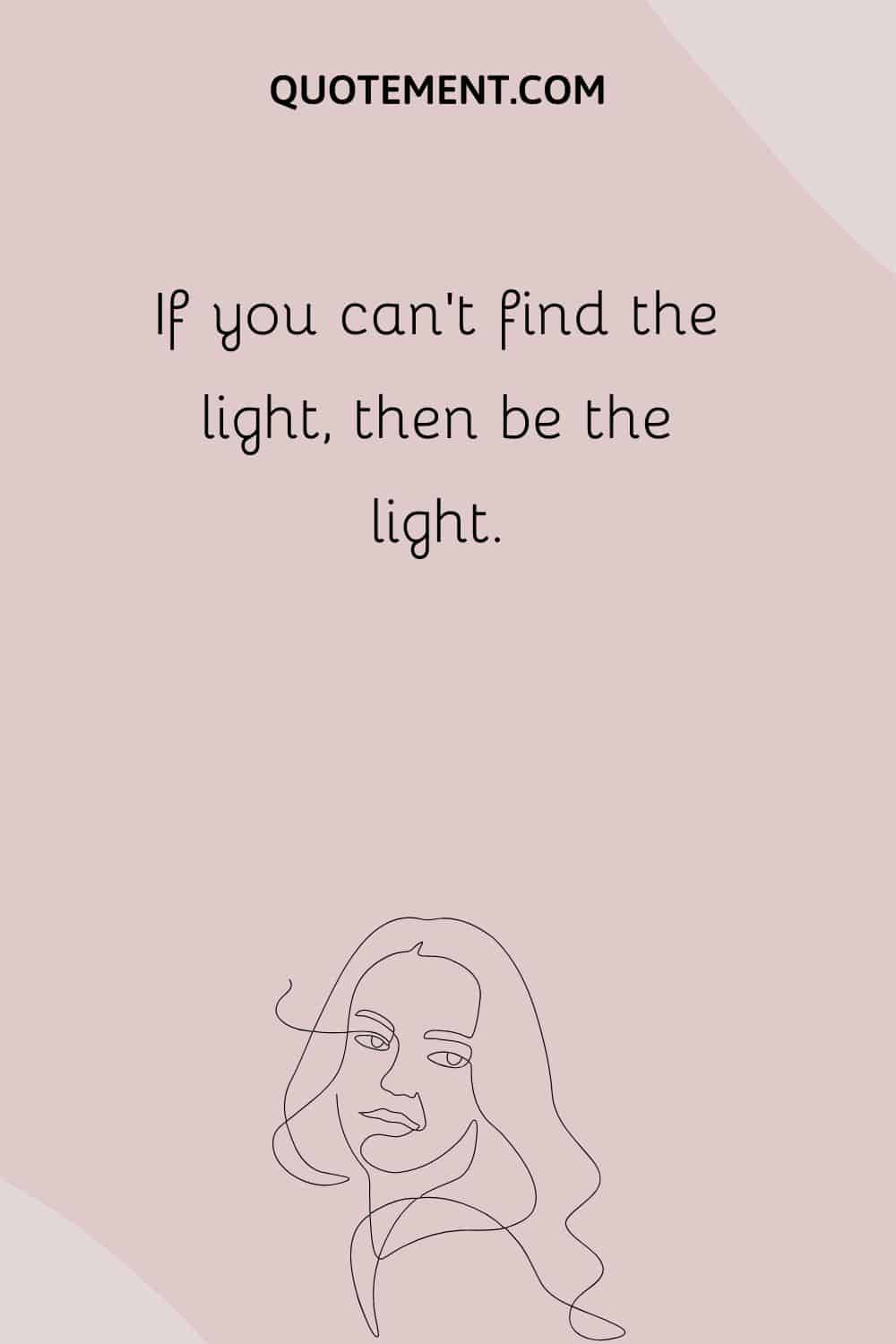If you can’t find the light, then be the light.