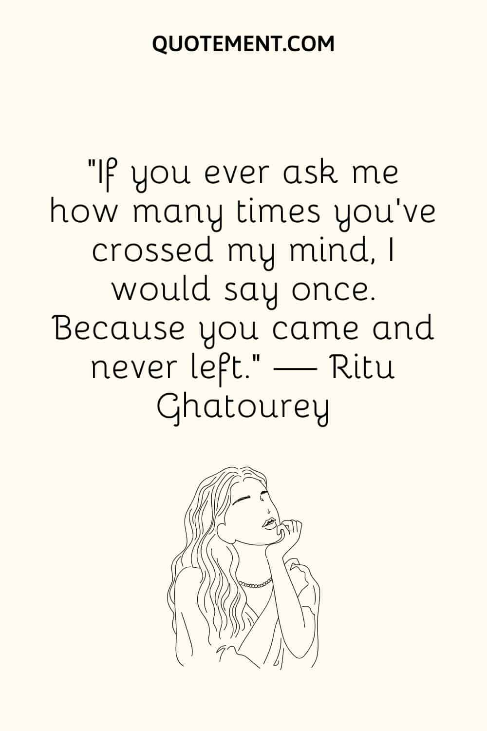 “If you ever ask me how many times you've crossed my mind, I would say once. Because you came and never left.” — Ritu Ghatourey