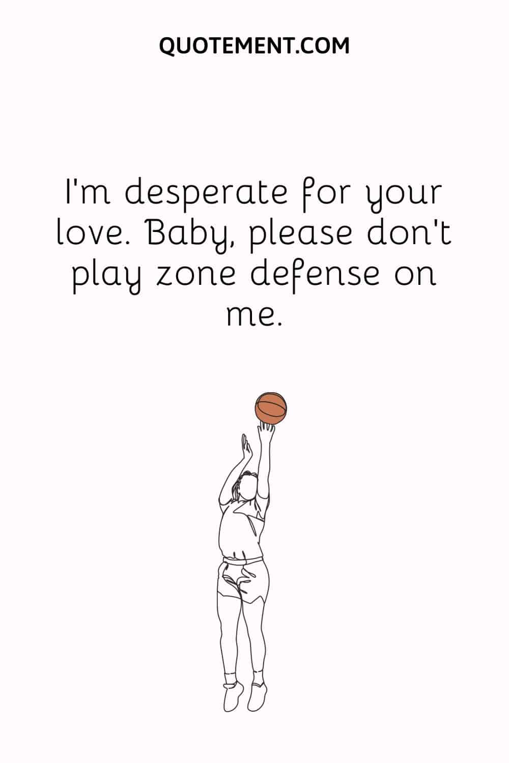 I’m desperate for your love. Baby, please don’t play zone defense on me.