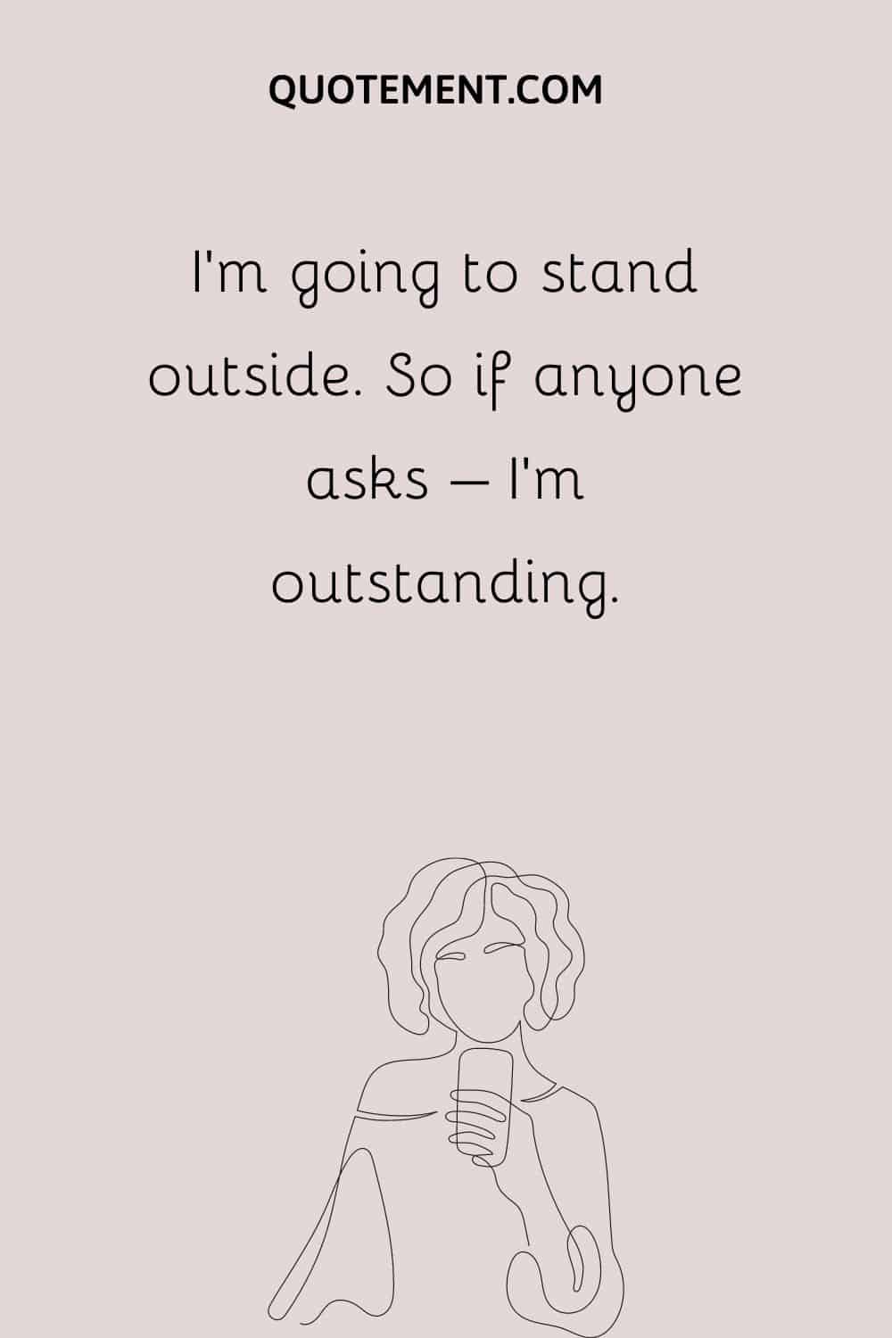 I’m going to stand outside. So if anyone asks – I’m outstanding.