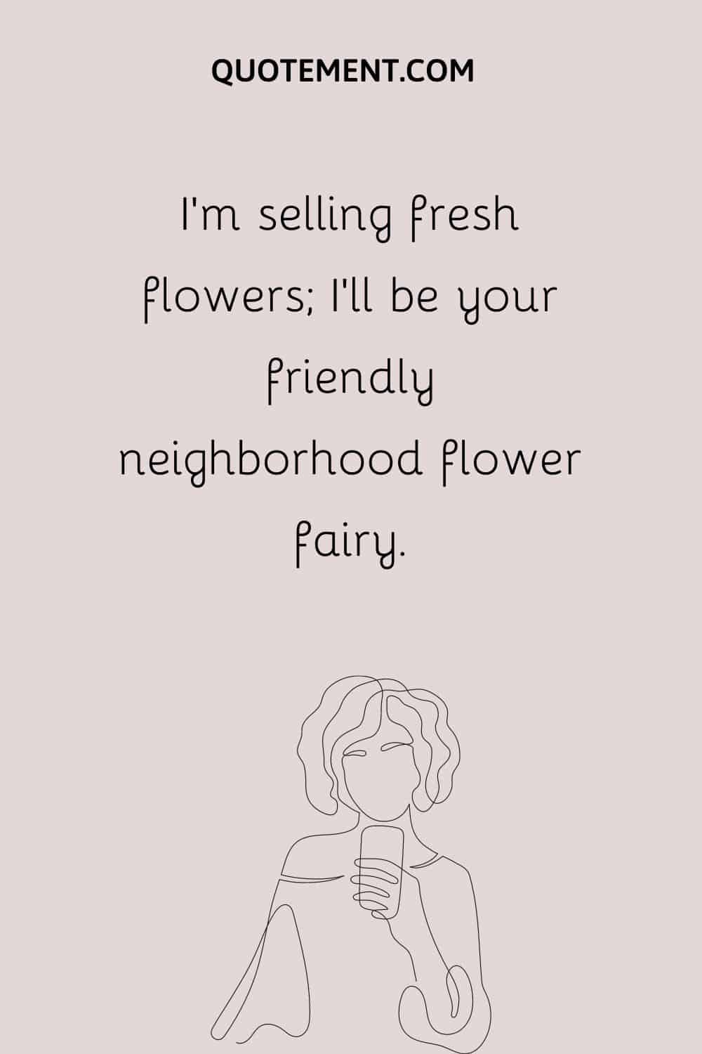 I’m selling fresh flowers; I’ll be your friendly neighborhood flower fairy.