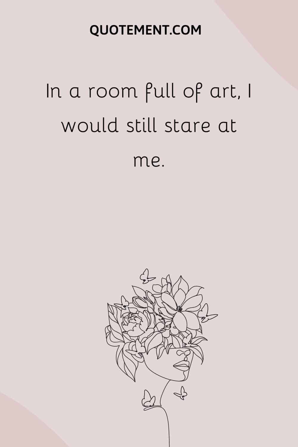 In a room full of art, I would still stare at me.