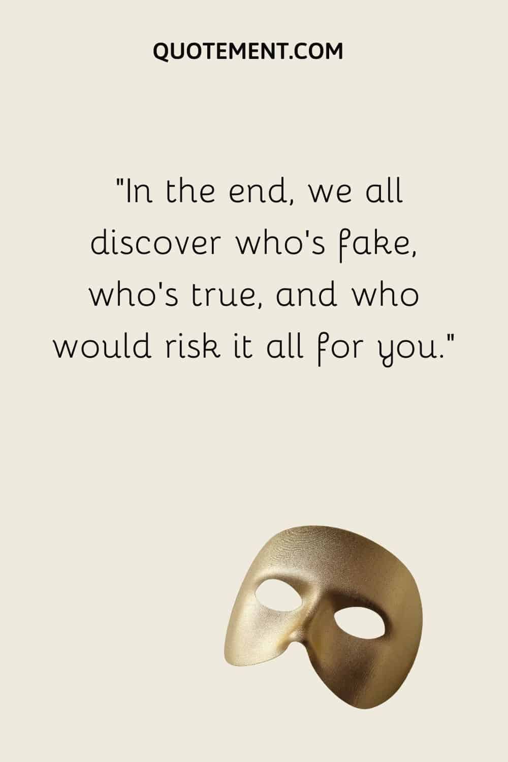 In the end, we all discover who’s fake, who’s true, and who would risk it all for you
