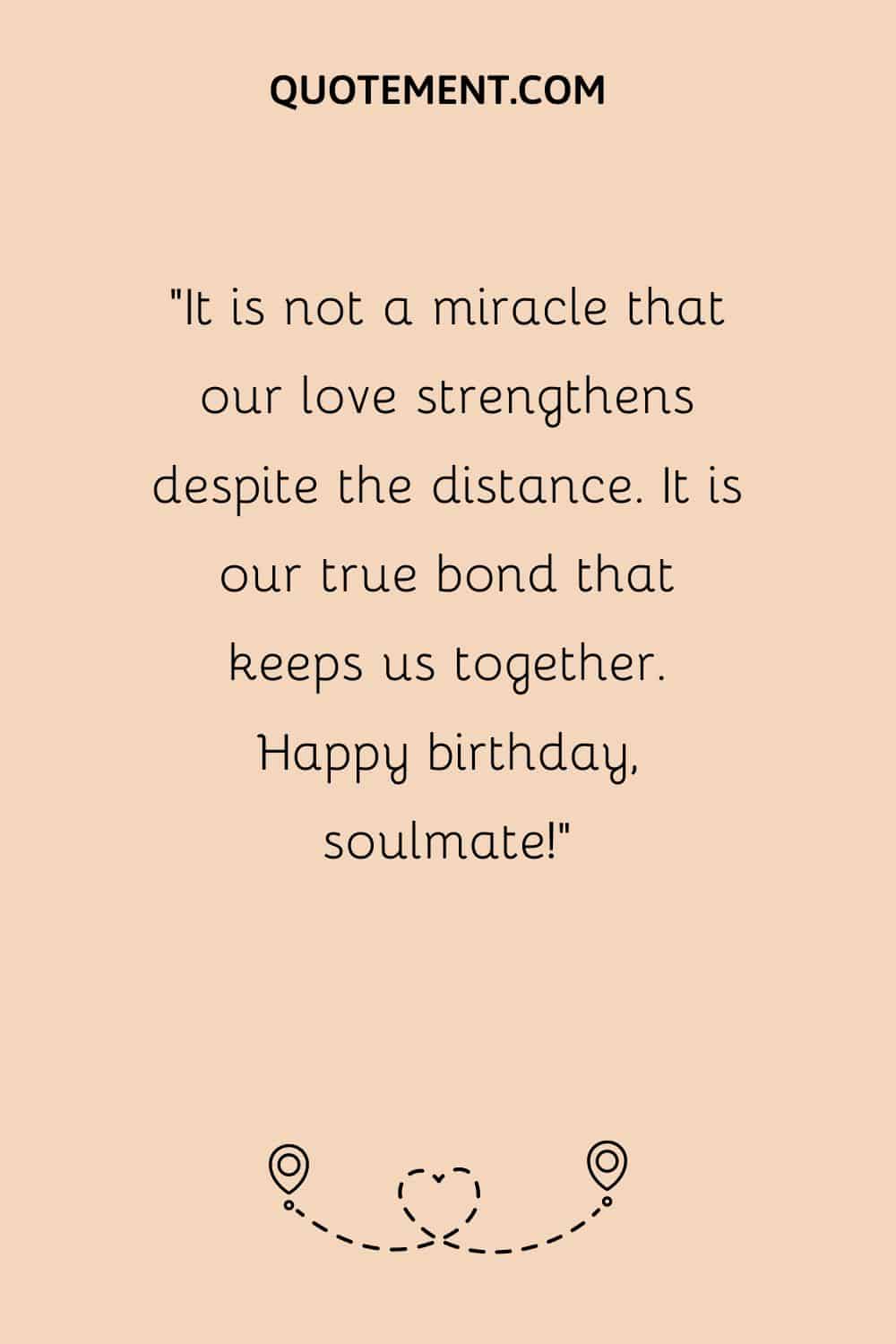 “It is not a miracle that our love strengthens despite the distance. It is our true bond that keeps us together. Happy birthday, soulmate!”