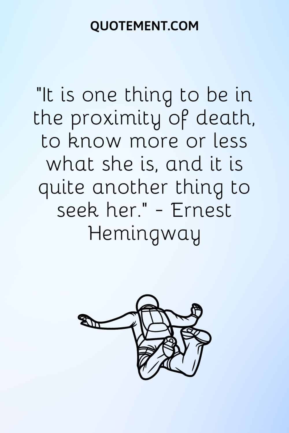 It is one thing to be in the proximity of death, to know more or less what she is, and it is quite another thing to seek her